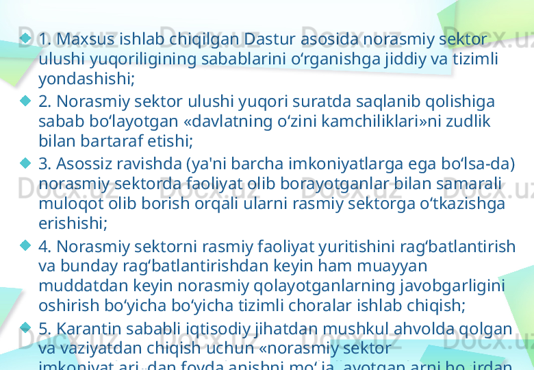 1. Maxsus ishlab chiqilgan Dastur asosida norasmiy sektor 
ulushi yuqoriligining sabablarini o‘rganishga jiddiy va tizimli 
yondashishi;
2. Norasmiy sektor ulushi yuqori suratda saqlanib qolishiga 
sabab bo‘layotgan «davlatning o‘zini kamchiliklari»ni zudlik 
bilan bartaraf etishi;
3. Asossiz ravishda (ya'ni barcha imkoniyatlarga ega bo‘lsa-da) 
norasmiy sektorda faoliyat olib borayotganlar bilan samarali 
muloqot olib borish orqali ularni rasmiy sektorga o‘tkazishga 
erishishi;
4. Norasmiy sektorni rasmiy faoliyat yuritishini rag‘batlantirish 
va bunday rag‘batlantirishdan keyin ham muayyan 
muddatdan keyin norasmiy qolayotganlarning javobgarligini 
oshirish bo‘yicha bo‘yicha tizimli choralar ishlab chiqish;
5. Karantin sababli iqtisodiy jihatdan mushkul ahvolda qolgan 
va vaziyatdan chiqish uchun «norasmiy sektor 
imkoniyatlari»dan foydalanishni mo‘ljallayotganlarni hozirdan 
aniqlash hamda ularga tegishli ko‘mak berish choralarini 
ko‘rishi kerak. 