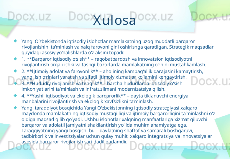 X ulosa
Yangi O‘zbekistonda iqtisodiy islohotlar mamlakatning uzoq muddatli barqaror 
rivojlanishini ta’minlash va xalq farovonligini oshirishga qaratilgan. Strategik maqsadlar 
quyidagi asosiy yo‘nalishlarda o‘z aksini topadi:
1. **Barqaror iqtisodiy o‘sish** – raqobatbardosh va innovatsion iqtisodiyotni 
rivojlantirish orqali ichki va tashqi bozorlarda mamlakatning o‘rnini mustahkamlash.  
2. **Ijtimoiy adolat va farovonlik** – aholining kambag‘allik darajasini kamaytirish, 
yangi ish o‘rinlari yaratish va sifatli ijtimoiy xizmatlar ko‘lamini kengaytirish.  
3. **Hududiy rivojlanish va tenglik** – barcha hududlarda iqtisodiy o‘sish 
imkoniyatlarini ta’minlash va infratuzilmani modernizatsiya qilish.  
4. **Yashil iqtisodiyot va ekologik barqarorlik** – qayta tiklanuvchi energiya 
manbalarini rivojlantirish va ekologik xavfsizlikni ta’minlash.  
Yangi taraqqiyot bosqichida Yangi O‘zbekistonning iqtisodiy strategiyasi xalqaro 
maydonda mamlakatning iqtisodiy mustaqilligi va ijtimoiy barqarorligini ta’minlashni o‘z 
oldiga maqsad qilib qo‘yadi. Ushbu islohotlar xalqning manfaatlariga xizmat qiluvchi 
barqaror va adolatli jamiyatni shakllantirish yo‘lida muhim ahamiyatga ega. 
Taraqqiyotning yangi bosqichi bu – davlatning shaffof va samarali boshqaruvi, 
tadbirkorlik va investitsiyalar uchun qulay muhit, xalqaro integratsiya va innovatsiyalar 
asosida barqaror rivojlanish sari dadil qadamdir. 