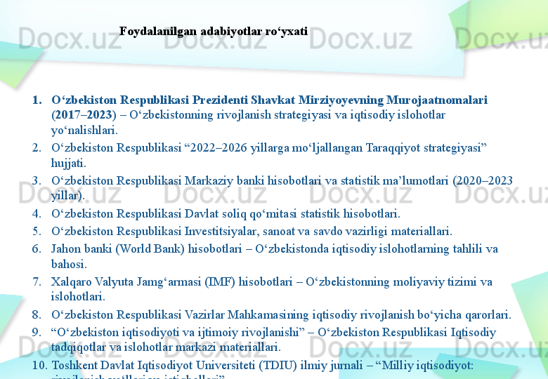 1. O‘zbekiston Respublikasi Prezidenti Shavkat Mirziyoyevning Murojaatnomalari 
(2017–2023)  – O‘zbekistonning rivojlanish strategiyasi va iqtisodiy islohotlar 
yo‘nalishlari.
2. O‘zbekiston Respublikasi “2022–2026 yillarga mo‘ljallangan Taraqqiyot strategiyasi” 
hujjati.
3. O‘zbekiston Respublikasi Markaziy banki hisobotlari va statistik ma’lumotlari (2020–2023 
yillar).
4. O‘zbekiston Respublikasi Davlat soliq qo‘mitasi statistik hisobotlari.
5. O‘zbekiston Respublikasi Investitsiyalar, sanoat va savdo vazirligi materiallari.
6. Jahon banki (World Bank) hisobotlari – O‘zbekistonda iqtisodiy islohotlarning tahlili va 
bahosi.
7. Xalqaro Valyuta Jamg‘armasi (IMF) hisobotlari – O‘zbekistonning moliyaviy tizimi va 
islohotlari.
8. O‘zbekiston Respublikasi Vazirlar Mahkamasining iqtisodiy rivojlanish bo‘yicha qarorlari.
9. “ O‘zbekiston iqtisodiyoti va ijtimoiy rivojlanishi” – O‘zbekiston Respublikasi Iqtisodiy 
tadqiqotlar va islohotlar markazi materiallari.
10. Toshkent Davlat Iqtisodiyot Universiteti (TDIU) ilmiy jurnali – “Milliy iqtisodiyot: 
rivojlanish yo‘llari va istiqbollari”. Foydalanilgan adabiyotlar ro‘yxati 