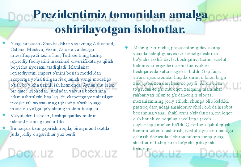 Prezidentimiz tomonidan amalga 
oshirilayotgan islohotlar.
Yangi prezident Shavkat Mirziyoyevning Ashxobod, 
Ostona, Moskva, Pekin, Anqara va Seulga 
muvaffaqiyatli tashriflari, Toshkentning tashqi 
iqtisodiy faoliyatini maksimal diversifikatsiya qilish 
bo'yicha siyosatni tasdiqladi. Mamlakat 
iqtisodiyotini import o'rnini bosish modelidan 
eksportga yo'naltirilgan rivojlanish yangi modeliga 
o'tish bo'yicha tizimli ish ketmoqda. Aynan shu bilan 
bir qator islohotlar, jumladan valyuta bozorining 
erkinlashtirilishi bog'liq. Bu eksportga yo'naltirilgan 
rivojlanish siyosatining iqtisodiy o'sishi yangi 
modelini yo'lga qo'yishning muhim bosqichi. 
Valyutadan tashqari, boshqa qanday muhim 
islohotlar amalga oshirildi?
Bu haqida kam gapirishmoqda, biroq mamlakatda 
juda jiddiy o'zgarishlar yuz berdi. Mening fikrimcha, prezidentning davlatning 
yanada ochiqligi siyosatini amalga oshirish 
bo'yicha taklifi davlat boshqaruvi tizimi, davlat 
hokimiyati organlari tizimi faoliyati va 
boshqaruvda katta o'zgarish buldi. Gap faqat 
virtual qabulxonalar haqida emas, u bilan birga 
xalq qabulxonalari ham ko'paydi. Aholi bilan 
to'g'ridan-to'g'ri muloqot, xalqning mamlakat 
rahbariyati bilan to'g'ridan-to'g'ri aloqasi 
mexanizmining joriy etilishi shunga olib keldiki, 
pastroq darajadagi amaldorlar aholi oldida hisobot 
berishning yangi shakllarini o'zlashtirish, muloqot 
olib borish va noqulay savollarga javob 
qaytarishga majbur bo'ldi. Qarorlarni qabul qilish 
tizimini takomillashtirish, davlat siyosatini amalga 
oshirish doirasida elektron hukumatning yangi 
shakllarini tatbiq etish bo'yicha jiddiy ish 
ketmoqda.  