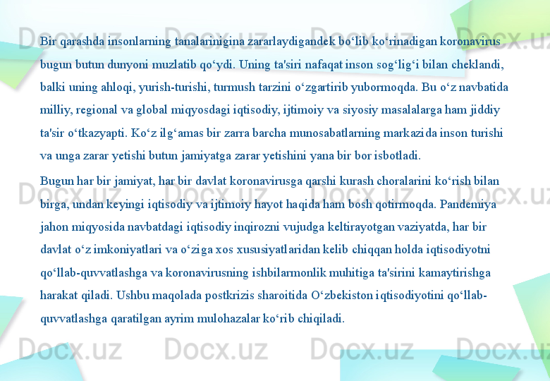 Bir qarashda insonlarning tanalarinigina zararlaydigandek bo‘lib ko‘rinadigan koronavirus 
bugun butun dunyoni muzlatib qo‘ydi. Uning ta'siri nafaqat inson sog‘lig‘i bilan cheklandi, 
balki uning ahloqi, yurish-turishi, turmush tarzini o‘zgartirib yubormoqda. Bu o‘z navbatida 
milliy, regional va global miqyosdagi iqtisodiy, ijtimoiy va siyosiy masalalarga ham jiddiy 
ta'sir o‘tkazyapti. Ko‘z ilg‘amas bir zarra barcha munosabatlarning markazida inson turishi 
va unga zarar yetishi butun jamiyatga zarar yetishini yana bir bor isbotladi.
Bugun har bir jamiyat, har bir davlat koronavirusga qarshi kurash choralarini ko‘rish bilan 
birga, undan keyingi iqtisodiy va ijtimoiy hayot haqida ham bosh qotirmoqda. Pandemiya 
jahon miqyosida navbatdagi iqtisodiy inqirozni vujudga keltirayotgan vaziyatda, har bir 
davlat o‘z imkoniyatlari va o‘ziga xos xususiyatlaridan kelib chiqqan holda iqtisodiyotni 
qo‘llab-quvvatlashga va koronavirusning ishbilarmonlik muhitiga ta'sirini kamaytirishga 
harakat qiladi. Ushbu maqolada postkrizis sharoitida O‘zbekiston iqtisodiyotini qo‘llab-
quvvatlashga qaratilgan ayrim mulohazalar ko‘rib chiqiladi. 