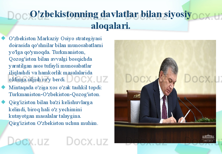 O'zbekistonning davlatlar bilan siyosiy 
aloqalari.
O'zbekiston Markaziy Osiyo strategiyasi 
doirasida qo'shnilar bilan munosabatlarni 
yo'lga qo'ymoqda. Turkmaniston, 
Qozog'iston bilan avvalgi bosqichda 
yaratilgan asos tufayli munosabatlar 
iliqlashdi va hamkorlik masalalarida 
oldinga siljish ro'y berdi. 
Mintaqada o'ziga xos o'zak tashkil topdi: 
Turkmaniston-O'zbekiston-Qozog'iston.
Qirg'iziston bilan ba'zi kelishuvlarga 
kelindi, biroq hali o'z yechimini 
kutayotgan masalalar talaygina. 
Qirg'iziston O'zbekiston uchun muhim. 