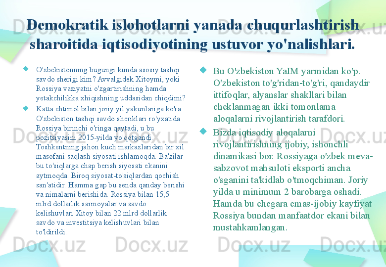 Demokratik islohotlarni yanada chuqurlashtirish 
sharoitida iqtisodiyotining ustuvor yo'nalishlari.
O'zbekistonning bugungi kunda asosiy tashqi 
savdo sherigi kim? Avvalgidek Xitoymi, yoki 
Rossiya vaziyatni o'zgartirishning hamda 
yetakchilikka xhiqishning uddasidan chiqdimi?
Katta ehtimol bilan joriy yil yakunlariga ko'ra 
O'zbekiston tashqi savdo sheriklari ro'yxatida 
Rossiya birinchi o'ringa qaytadi, u bu 
pozitsiyasini 2015-yilda yo'qotgandi. 
Toshkentning jahon kuch markazlaridan bir xil 
masofani saqlash siyosati ishlamoqda. Ba'zilar 
bu to'siqlarga chap berish siyosati ekanini 
aytmoqda. Biroq siyosat-to'siqlardan qochish 
san'atidir. Hamma gap bu senda qanday berishi 
va nimalarni berishida. Rossiya bilan 15,5 
mlrd dollarlik sarmoyalar va savdo 
kelishuvlari Xitoy bilan 22 mlrd dollarlik 
savdo va investitsiya kelishuvlari bilan 
to'ldirildi. Bu O'zbekiston YaIM yarmidan ko'p. 
O'zbekiston to'g'ridan-to'g'ri, qandaydir 
ittifoqlar, alyanslar shakllari bilan 
cheklanmagan ikki tomonlama 
aloqalarni rivojlantirish tarafdori.
Bizda iqtisodiy aloqalarni 
rivojlantirishning ijobiy, ishonchli 
dinamikasi bor. Rossiyaga o'zbek meva-
sabzovot mahsuloti eksporti ancha 
o'sganini ta'kidlab o'tmoqchiman. Joriy 
yilda u minimum 2 barobarga oshadi. 
Hamda bu chegara emas-ijobiy kayfiyat 
Rossiya bundan manfaatdor ekani bilan 
mustahkamlangan.    