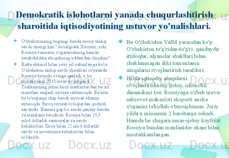 Demokratik islohotlarni yanada chuqurlashtirish 
sharoitida iqtisodiyotining ustuvor yo'nalishlari.
O'zbekistonning bugungi kunda asosiy tashqi 
savdo sherigi kim? Avvalgidek Xitoymi, yoki 
Rossiya vaziyatni o'zgartirishning hamda 
yetakchilikka xhiqishning uddasidan chiqdimi?
Katta ehtimol bilan joriy yil yakunlariga ko'ra 
O'zbekiston tashqi savdo sheriklari ro'yxatida 
Rossiya birinchi o'ringa qaytadi, u bu 
pozitsiyasini 2015-yilda yo'qotgandi. 
Toshkentning jahon kuch markazlaridan bir xil 
masofani saqlash siyosati ishlamoqda. Ba'zilar 
bu to'siqlarga chap berish siyosati ekanini 
aytmoqda. Biroq siyosat-to'siqlardan qochish 
san'atidir. Hamma gap bu senda qanday berishi 
va nimalarni berishida. Rossiya bilan 15,5 
mlrd dollarlik sarmoyalar va savdo 
kelishuvlari Xitoy bilan 22 mlrd dollarlik 
savdo va investitsiya kelishuvlari bilan 
to'ldirildi. Bu O'zbekiston YaIM yarmidan ko'p. 
O'zbekiston to'g'ridan-to'g'ri, qandaydir 
ittifoqlar, alyanslar shakllari bilan 
cheklanmagan ikki tomonlama 
aloqalarni rivojlantirish tarafdori.
Bizda iqtisodiy aloqalarni 
rivojlantirishning ijobiy, ishonchli 
dinamikasi bor. Rossiyaga o'zbek meva-
sabzovot mahsuloti eksporti ancha 
o'sganini ta'kidlab o'tmoqchiman. Joriy 
yilda u minimum 2 barobarga oshadi. 
Hamda bu chegara emas-ijobiy kayfiyat 
Rossiya bundan manfaatdor ekani bilan 
mustahkamlangan.