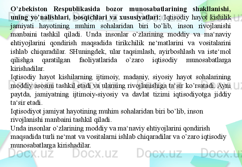 O’zbekiston  Respublikasida  bozor  munosabatlarining  shakllanishi, 
uning  yo’nalishlari,  bosqichlari  va  xususiyatlari:  Iqtisodiy  hayot  kishilik 
jamiyati  hayotining  muhim  sohalaridan  biri  bo’lib,  inson  rivojlanishi 
manbaini  tashkil  qiladi.  Unda  insonlar  o’zlarining  moddiy  va  ma‘naviy 
ehtiyojlarini  qondirish  maqsadida  tirikchilik  ne‘matlarini  va  vositalarini 
ishlab  chiqaradilar.  SHuningdek,  ular  taqsimlash,  ayirboshlash  va  iste‘mol 
qilishga  qaratilgan  faoliyatlarida  o’zaro  iqtisodiy  munosabatlarga 
kirishadilar.
Iqtisodiy  hayot  kishilarning  ijtimoiy,  madaniy,  siyosiy  hayot  sohalarining 
moddiy asosini tashkil etadi va ularning rivojlanishiga ta‘sir ko’rsatadi. Ayni 
paytda,  jamiyatning  ijtimoiy-siyosiy  va  davlat  tizimi  iqtisodiyotga  jiddiy 
ta‘sir etadi.
Iqtisodiyot jamiyat hayotining muhim sohalaridan biri bo’lib, inson 
rivojlanishi manbaini tashkil qiladi.
Unda insonlar o’zlarining moddiy va ma‘naviy ehtiyojlarini qondirish 
maqsadida turli ne‘mat va vositalarni ishlab chiqaradilar va o’zaro iqtisodiy 
munosabatlarga kirishadilar. 