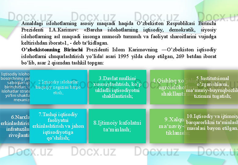 Amaldagi  islohotlarning  asosiy  maqsadi  haqida  O’zbekiston  Respublikasi  Birinchi 
Prezidenti  I.A.Karimov:  «Barcha  islohotlarning  iqtisodiy,  demokratik,  siyosiy 
islohotlarning  asl  maqsadi  insonga  munosib  turmush  va  faoliyat  sharoitlarini  vujudga 
keltirishdan iborat»1, - deb ta‘kidlagan.
O’zbekistonning  Birinchi  Prezidenti  Islom  Karimovning  ―O’zbekiston  iqtisodiy 
islohotlarni  chuqurlashtirish  yo’lida   asari  1995  yilda  chop  etilgan,  269  betdan  iborat ‖
bo’lib, asar 2 qismdan tashkil topgan:
1. Iqtisodiy islohotlar birinchi 
bosqichning yakunlari va 
saboqlari qismida 
birinchidan, iqtisodiy 
islohatlar strategiyasi va 
yo’lini shakllantirish 
mexanizm; 2.Iqtisodiy islohatlar 
huquqiy negizini barpo 
etish; 3.Davlat mulkini 
xususiylashtrish, ko’p 
ukladli iqtisodiyotni 
shakllantirish; 4.Qishloq xo’jaligida 
agroislohotlarni 
shakllantirish; 5.Institutsional 
o’zgarishlarni, 
ma‘muriy-buyruqbozlik 
tizimini tugatish;
6.Narxlarni 
erkinlashtirish, bozor 
infratuzilmasini 
rivojlantirish, 7.Tashqi iqtisodiy 
faoliyatni 
erkinlashtirish va jahon 
iqtisodiyotiga 
qo’shilish; 8.Ijtimoiy kafolatni 
ta‘minlash; 9.Xalqning 
ma‘naviy-ruhiy 
tiklanishi; 10.Iqtisodiy va ijtimoiy 
barqarorlikni ta‘minlash 
masalasi bayon etilgan.           