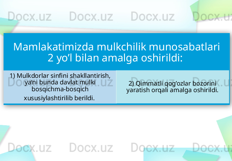 Mamlakatimizda mulkchilik munosabatlari 
2 yo’l bilan amalga oshirildi: 
1) Mulkdorlar sinfini shakllantirish, 
ya‘ni bunda davlat mulki 
bosqichma-bosqich
xususiylashtirilib berildi.  2) Qimmatli qog’ozlar bozorini 
yaratish orqali amalga  oshirildi.    