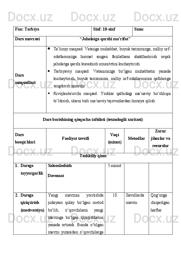 Fan:  Tarbiya Sinf:  10-sinf Sana:
Dars mavzusi “ Jaholatga qarshi ma’rifat ” 
Dars  
maqsad lar i    Ta’limiy maqsad:  Vatanga muhabbat, buyuk tariximizga, milliy urf-
odatlarimizga   hurmat   singari   fazilatlarni   shakllantirish   orqali
jaholatga qarshi kurashish imunitetini kuchaytirish.
 Tarbiyaviy   maqsad:   Vatanimizga   bo‘lgan   muhabbatni   yanada
kuchaytirish,   buyuk   tariximizni,   milliy   urf-odatlarimizni   qalblariga
singdirish zarurdir.
 Rivojlantiruvchi   maqsad:   Yoshlar   qalbidagi   ma’naviy   bo‘shliqni
to‘ldirish, ularni turli ma’naviy tajovuzlardan himoya qilish.
Dars borishining qisqacha tafsiloti (texnologik xaritasi)
Dars 
bosqichlari Faoliyat tavsifi Vaqt
(minut) Metodlar Zarur
jihozlar va
resurslar
Tashkiliy qism
1. Darsga 
tayyorgarlik Salomlashish
Davomat 5-minut
2. Darsga 
qiziqtirish 
(motivatsiya) Yangi   mavzuni   yoritishda
judayam   qulay   bo‘lgan   metod
bo‘lib,   o‘quvchilarni   yangi
mavzuga   bo‘lgan   qiziqishlarini
yanada   ortiradi.   Bunda   o‘tilgan
mavzu   yuzasidan   o‘quvchilarga 1 0 Savollarda  
mavzu Qog‘ozga  
chiqarilgan 
harflar 