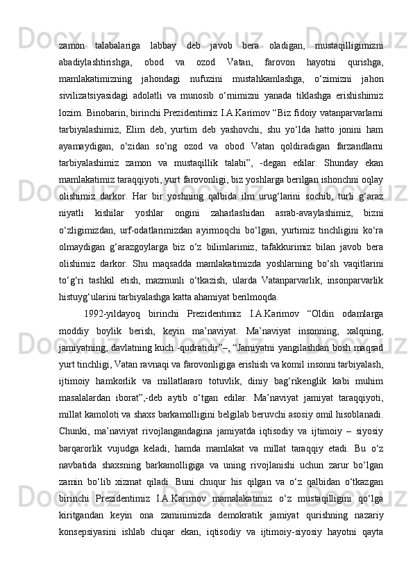 zamon   talabalariga   labbay   deb   javob   bera   oladigan,   mustaqilligimizni
abadiylashtirishga,   obod   va   ozod   Vatan,   farovon   hayotni   qurishga,
mamlakatimizning   jahondagi   nufuzini   mustahkamlashga,   o‘zimizni   jahon
sivilizatsiyasidagi   adolatli   va   munosib   o‘rnimizni   yanada   tiklashga   erishishimiz
lozim. Binobarin, birinchi Prezidentimiz I.A.Karimov “Biz fidoiy vatanparvarlarni
tarbiyalashimiz,   Elim   deb,   yurtim   deb   yashovchi,   shu   yo‘lda   hatto   jonini   ham
ayamaydigan,   o‘zidan   so‘ng   ozod   va   obod   Vatan   qoldiradigan   farzandlarni
tarbiyalashimiz   zamon   va   mustaqillik   talabi”,   -degan   edilar.   Shunday   ekan
mamlakatimiz taraqqiyoti, yurt farovonligi, biz yoshlarga berilgan ishonchni oqlay
olishimiz   darkor.   Har   bir   yoshning   qalbida   ilm   urug‘larini   sochib,   turli   g‘araz
niyatli   kishilar   yoshlar   ongini   zaharlashidan   asrab-avaylashimiz,   bizni
o‘zligimizdan,   urf-odatlarimizdan   ayirmoqchi   bo‘lgan,   yurtimiz   tinchligini   ko‘ra
olmaydigan   g‘arazgoylarga   biz   o‘z   bilimlarimiz,   tafakkurimiz   bilan   javob   bera
olishimiz   darkor.   Shu   maqsadda   mamlakatimizda   yoshlarning   bo‘sh   vaqitlarini
to‘g‘ri   tashkil   etish,   mazmunli   o‘tkazish,   ularda   Vatanparvarlik,   insonparvarlik
histuyg‘ularini tarbiyalashga katta ahamiyat berilmoqda.
1992-yildayoq   birinchi   Prezidentimiz   I.A.Karimov   “Oldin   odamlarga
moddiy   boylik   berish,   keyin   ma’naviyat.   Ma’naviyat   insonning,   xalqning,
jamiyatning, davlatning kuch -qudratidir”–, “Jamiyatni yangilashdan bosh maqsad
yurt tinchligi, Vatan ravnaqi va farovonligiga erishish va komil insonni tarbiyalash,
ijtimoiy   hamkorlik   va   millatlararo   totuvlik,   diniy   bag‘rikenglik   kabi   muhim
masalalardan   iborat”,-deb   aytib   o‘tgan   edilar.   Ma’naviyat   jamiyat   taraqqiyoti,
millat kamoloti va shaxs barkamolligini belgilab beruvchi asosiy omil hisoblanadi.
Chunki,   ma’naviyat   rivojlangandagina   jamiyatda   iqtisodiy   va   ijtimoiy   –   siyosiy
barqarorlik   vujudga   keladi,   hamda   mamlakat   va   millat   taraqqiy   etadi.   Bu   o‘z
navbatida   shaxsning   barkamolligiga   va   uning   rivojlanishi   uchun   zarur   bo‘lgan
zamin   bo‘lib   xizmat   qiladi.   Buni   chuqur   his   qilgan   va   o‘z   qalbidan   o‘tkazgan
birinchi   Prezidentimiz   I.A.Karimov   mamalakatimiz   o‘z   mustaqilligini   qo‘lga
kiritgandan   keyin   ona   zaminimizda   demokratik   jamiyat   qurishning   nazariy
konsepsiyasini   ishlab   chiqar   ekan,   iqtisodiy   va   ijtimoiy-siyosiy   hayotni   qayta 