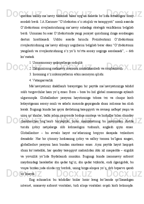 qurishni   milliy  ma’naviy   tiklanish   bilan   uyg‘un   holatda   bo‘lishi   kerakligini   ilmiy
asoslab berdi. I.A.Karimov “O‘zbekiston o‘z istiqloli va taraqqiyoti” nomli asarida
O‘zbekistonni   rivojlantirishning   ma’naviy   sohadagi   strategik   vazifalarini   belgilab
berdi. Umuman bu asar O‘zbekistonda yangi jamiyat qurishning ilmga asoslangan
dasturi   hisoblanadi.   Ushbu   asarda   birinchi   Prezidentimiz   O‘zbekistonni
rivojlantirishning ma’naviy ahloqiy negizlarini belgilab berar ekan “O‘zbekistonni
yangilash   va   rivojlantirishning   o‘z   yo‘li   to‘rtta   asosiy   negizga   asoslanadi”,   –   deb
ko‘rsatadi.
1. Umuminsoniy qadriyatlarga sodiqlik 
2. Xalqimizning mahnaviy merosini mustahkamlash va rivojlantirish. 
3. Insonning o‘z imkoniyatlarini erkin namoyon qilishi. 
4. Vatanparvarlik.
Ma’naviyatimiz   shakllanib   borayotgan   bir   paytda   ma’naviyatimizga   tahdid
solib turguvchilar ham yo‘q emas. Bora – bora bu hol global muammoga aylanib
ulgurmoqda.   Globallashuv   jarayoni   hayotimizga   tobora   tez   va   chuqur   kirib
kelayotganini asosiy omili va sababi xususida gapirganda shuni xolisona tan olish
kerak. Bugungi kunda har qaysi davlatning taraqqiyoti va ravnaqi nafaqat yaqin va
uzoq qo‘shnilar, balki jahon miqyosida boshqa mintaqa va hududlar bilan shunday
chambarchas   bog‘lanib   boryaptiki,   biron   mamlakatning   bu   jarayondan   chetda
turishi   ijobiy   natijalarga   olib   kelmasligini   tushunib,   anglash   qiyin   emas.
Globallashuv   –   bu   avvalo   hayot   sur’atlarining   beqiyos   darajada   tezlashuvi
demakdir.   Har   bir   ijtimoiy   hodisaning   ijobiy   va   salbiy   tomoni   bo‘lgani   singari,
globallashuv   jarayoni   ham   bundan   mustasno   emas.   Ayni   paytda   hayot   haqiqati
shuni ko‘rsatadiki, har qanday taraqqiyot mahsulidan ikki xil maqsadda – ezgulik
va   yovuzlik   yo‘lida   foydalanish   mumkin.   Bugungi   kunda   zamonaviy   axborot
maydonidagi   harakatlar   shu   qadar   tig‘iz,   shu   qadar   tezkorki,   endi   ilgarigidek,   bu
voqea bizdan juda olisda roy beribdi, uning bizga aloqasi yo‘q, deb beparvo qarab
bo‘lmaydi.
Eng   achinarlisi   bu   tahdidlar   bizlar   hozir   keng   ko‘lamda   qo‘llanadigan
internet,   ommaviy   axborot   vositalari,   turli   aloqa   vositalari   orqali   kirib   kelmoqda. 