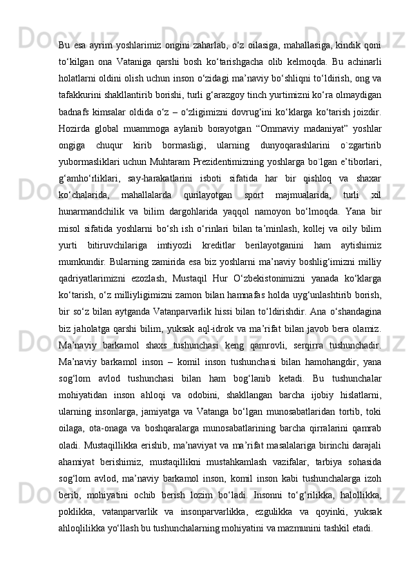 Bu   esa   ayrim   yoshlarimiz   ongini   zaharlab,   o‘z   oilasiga,   mahallasiga,   kindik   qoni
to‘kilgan   ona   Vataniga   qarshi   bosh   ko‘tarishgacha   olib   kelmoqda.   Bu   achinarli
holatlarni oldini olish uchun inson o‘zidagi ma’naviy bo‘shliqni to‘ldirish, ong va
tafakkurini shakllantirib borishi, turli g‘arazgoy tinch yurtimizni ko‘ra olmaydigan
badnafs  kimsalar  oldida  o‘z  –  o‘zligimizni   dovrug‘ini   ko‘klarga  ko‘tarish   joizdir.
Hozirda   global   muammoga   aylanib   borayotgan   “Ommaviy   madaniyat”   yoshlar
ongiga   chuqur   kirib   bormasligi,   ularning   dunyoqarashlarini   o`zgartirib
yubormasliklari uchun Muhtaram Prezidentimizning yoshlarga bo`lgan e’tiborlari,
g‘amho‘rliklari,   say-harakatlarini   isboti   sifatida   har   bir   qishloq   va   shaxar
ko‘chalarida,   mahallalarda   qurilayotgan   sport   majmualarida,   turli   xil
hunarmandchilik   va   bilim   dargohlarida   yaqqol   namoyon   bo‘lmoqda.   Yana   bir
misol   sifatida   yoshlarni   bo‘sh   ish   o‘rinlari   bilan   ta’minlash,   kollej   va   oily   bilim
yurti   bitiruvchilariga   imtiyozli   kreditlar   berilayotganini   ham   aytishimiz
mumkundir. Bularning zamirida esa  biz yoshlarni  ma’naviy boshlig‘imizni milliy
qadriyatlarimizni   ezozlash,   Mustaqil   Hur   O‘zbekistonimizni   yanada   ko‘klarga
ko‘tarish, o‘z milliyligimizni  zamon bilan hamnafas holda uyg‘unlashtirib borish,
bir  so‘z  bilan  aytganda Vatanparvarlik hissi  bilan to‘ldirishdir. Ana  o‘shandagina
biz   jaholatga   qarshi   bilim,   yuksak   aql-idrok   va   ma’rifat   bilan   javob   bera   olamiz.
Ma’naviy   barkamol   shaxs   tushunchasi   keng   qamrovli,   serqirra   tushunchadir.
Ma’naviy   barkamol   inson   –   komil   inson   tushunchasi   bilan   hamohangdir,   yana
sog‘lom   avlod   tushunchasi   bilan   ham   bog‘lanib   ketadi.   Bu   tushunchalar
mohiyatidan   inson   ahloqi   va   odobini,   shakllangan   barcha   ijobiy   hislatlarni,
ularning   insonlarga,   jamiyatga   va   Vatanga   bo‘lgan   munosabatlaridan   tortib,   toki
oilaga,   ota-onaga   va   boshqaralarga   munosabatlarining   barcha   qirralarini   qamrab
oladi. Mustaqillikka  erishib,  ma’naviyat  va ma’rifat  masalalariga birinchi  darajali
ahamiyat   berishimiz,   mustaqillikni   mustahkamlash   vazifalar,   tarbiya   sohasida
sog‘lom   avlod,   ma’naviy   barkamol   inson,   komil   inson   kabi   tushunchalarga   izoh
berib,   mohiyatini   ochib   berish   lozim   bo‘ladi.   Insonni   to‘g‘rilikka,   halollikka,
poklikka,   vatanparvarlik   va   insonparvarlikka,   ezgulikka   va   qoyinki,   yuksak
ahloqlilikka yo‘llash bu tushunchalarning mohiyatini va mazmunini tashkil etadi.  