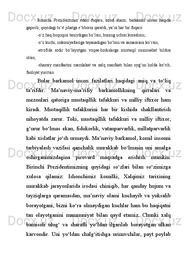 Birinchi   Prezidentimiz   erkin   fuqaro,   ozod   shaxs,   barkamol   inson   haqida
gapirib, quyidagi to‘rt jihatga e’tiborni qaratdi, ya’ni har bir fuqaro: 
-o‘z haq-huquqini taniydigan bo‘lsin, buning uchun kurashsin; 
-o‘z kuchi, imkoniyatlariga tayanadigan bo‘lsin va samarasini ko‘rsin;
-atrofida   sodir   bo‘layotgan   voqea-hodislarga   mustaqil   munosabat   bildira
olsin; 
-shaxsiy   manfaatini   mamlakat   va   xalq   manfaati   bilan   uyg‘un   holda   ko‘rib,
faoliyat yuritsin. 
Bular   barkamol   inson   fazilatlari   haqidagi   aniq   va   to‘liq
ta’rifdir.   Ma’naviy-ma’rifiy   barkamollikning   qirralari   va
mezonlari   qatoriga   mustaqillik   tafakkuri   va   milliy   iftixor   ham
kiradi.   Mustaqillik   tafakkurini   har   bir   kishida   shakllantirish
nihoyatda   zarur.   Toki,   mustaqillik   tafakkuri   va   milliy   iftixor,
g‘urur   bo‘lmas   ekan,   fidokorlik,   vatanparvarlik,   millatparvarlik
kabi xislatlar jo‘sh urmaydi. Ma’naviy barkamol, komil insonni
tarbiyalash   vazifasi   qanchalik   murakkab   bo‘lmasin   uni   amalga
oshirganimizdagina   pirovard   maqsadga   erishish   mumkin.
Birinchi   Prezidentimizning   quyidagi   so‘zlari   bilan   so‘zimizga
xulosa   qilamiz:   Ishonchimiz   komilki,   Xalqimiz   tarixining
murakkab   jarayonlarida   irodasi   chiniqib,   har   qanday   hujum   va
tayziqlarga   qaramasdan,   ma’naviy   olami   kuchayib   va   yuksalib
borayotgani,   bizni   ko‘ra   olmaydigan   kuchlar   ham   bu   haqiqatni
tan   olayotganini   mamnuniyat   bilan   qayd   etamiz.   Chunki   xalq
bamisoli   ulug‘   va   sharafli   yo‘ldan   ilgarilab   borayotgan   ulkan
karvondir.   Uni   yo‘ldan   chalg‘itishga   urinuvchilar,   payt   poylab 
