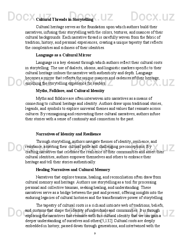 Cultural Threads in Storytelling
Cultural heritage serves as the foundation upon which authors build their 
narratives, infusing their storytelling with the colors, textures, and nuances of their 
cultural backgrounds. Each narrative thread is carefully woven from the fabric of 
tradition, history, and personal experiences, creating a unique tapestry that reflects 
the complexities and richness of their identities.
Language as a Cultural Mirror
Language is a key element through which authors reflect their cultural roots 
in storytelling. The use of dialects, idioms, and linguistic markers specific to their 
cultural heritage imbues the narrative with authenticity and depth. Language 
becomes a mirror that reflects the unique nuances and cadences of their heritage, 
enriching the storytelling experience for readers.
Myths, Folklore, and Cultural Identity
Myths and folklore are often interwoven into narratives as a means of 
connecting to cultural heritage and identity. Authors draw upon traditional stories, 
legends, and symbols to explore universal themes and values that resonate across 
cultures. By reimagining and reinventing these cultural narratives, authors infuse 
their stories with a sense of continuity and connection to the past.
Narratives of Identity and Resilience
Through storytelling, authors navigate themes of identity, resilience, and 
resistance, asserting their cultural pride and challenging preconceptions. By 
crafting narratives that celebrate the resilience of their communities and assert their
cultural identities, authors empower themselves and others to embrace their 
heritage and tell their stories authentically.
Healing Narratives and Cultural Memory
Narratives that explore trauma, healing, and reconciliation often draw from 
cultural memory and heritage. Authors use storytelling as a tool for processing 
personal and collective traumas, seeking healing, and understanding. These 
narratives serve as a bridge between the past and present, offering insights into the 
enduring legacies of cultural histories and the transformative power of storytelling.
The tapestry of cultural roots is a rich and intricate web of traditions, beliefs,
and customs that shape the identity of individuals and communities. It is through 
exploring the narratives that resonate with this cultural identity that we can gain a 
deeper understanding of ourselves and others [5,132] .Cultural roots are deeply 
embedded in history, passed down through generations, and intertwined with the 
9 
