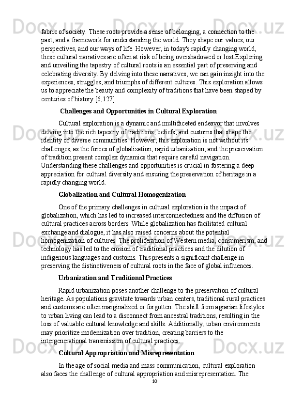 fabric of society. These roots provide a sense of belonging, a connection to the 
past, and a framework for understanding the world. They shape our values, our 
perspectives, and our ways of life. However, in today's rapidly changing world, 
these cultural narratives are often at risk of being overshadowed or lost.Exploring 
and unveiling the tapestry of cultural roots is an essential part of preserving and 
celebrating diversity. By delving into these narratives, we can gain insight into the 
experiences, struggles, and triumphs of different cultures. This exploration allows 
us to appreciate the beauty and complexity of traditions that have been shaped by 
centuries of history  [6,127] .
 Challenges and Opportunities in Cultural Exploration
Cultural exploration is a dynamic and multifaceted endeavor that involves 
delving into the rich tapestry of traditions, beliefs, and customs that shape the 
identity of diverse communities. However, this exploration is not without its 
challenges, as the forces of globalization, rapid urbanization, and the preservation 
of tradition present complex dynamics that require careful navigation. 
Understanding these challenges and opportunities is crucial in fostering a deep 
appreciation for cultural diversity and ensuring the preservation of heritage in a 
rapidly changing world.
Globalization and Cultural Homogenization
One of the primary challenges in cultural exploration is the impact of 
globalization, which has led to increased interconnectedness and the diffusion of 
cultural practices across borders. While globalization has facilitated cultural 
exchange and dialogue, it has also raised concerns about the potential 
homogenization of cultures. The proliferation of Western media, consumerism, and
technology has led to the erosion of traditional practices and the dilution of 
indigenous languages and customs. This presents a significant challenge in 
preserving the distinctiveness of cultural roots in the face of global influences.
Urbanization and Traditional Practices
Rapid urbanization poses another challenge to the preservation of cultural 
heritage. As populations gravitate towards urban centers, traditional rural practices 
and customs are often marginalized or forgotten. The shift from agrarian lifestyles 
to urban living can lead to a disconnect from ancestral traditions, resulting in the 
loss of valuable cultural knowledge and skills. Additionally, urban environments 
may prioritize modernization over tradition, creating barriers to the 
intergenerational transmission of cultural practices.
Cultural Appropriation and Misrepresentation
In the age of social media and mass communication, cultural exploration 
also faces the challenge of cultural appropriation and misrepresentation. The 
10 