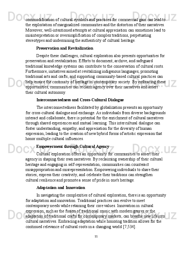 commodification of cultural symbols and practices for commercial gain can lead to
the exploitation of marginalized communities and the distortion of their narratives. 
Moreover, well-intentioned attempts at cultural appreciation can sometimes lead to
misinterpretation or oversimplification of complex traditions, perpetuating 
stereotypes and undermining the authenticity of cultural heritage.
Preservation and Revitalization
Despite these challenges, cultural exploration also presents opportunities for 
preservation and revitalization. Efforts to document, archive, and safeguard 
traditional knowledge systems can contribute to the conservation of cultural roots. 
Furthermore, initiatives aimed at revitalizing indigenous languages, promoting 
traditional arts and crafts, and supporting community-based cultural practices can 
help ensure the continuity of heritage in contemporary society. By embracing these
opportunities, communities can reclaim agency over their narratives and assert 
their cultural autonomy.
Interconnectedness and Cross-Cultural Dialogue
The interconnectedness facilitated by globalization presents an opportunity 
for cross-cultural dialogue and exchange. As individuals from diverse backgrounds
interact and collaborate, there is potential for the enrichment of cultural narratives 
through shared experiences and mutual learning. This intercultural dialogue can 
foster understanding, empathy, and appreciation for the diversity of human 
expression, leading to the creation of new hybrid forms of artistic expression that 
honor multiple cultural influences.
Empowerment through Cultural Agency
Cultural exploration offers an opportunity for communities to assert their 
agency in shaping their own narratives. By reclaiming ownership of their cultural 
heritage and engaging in self-representation, communities can counteract 
misappropriation and misrepresentation. Empowering individuals to share their 
stories, express their creativity, and celebrate their traditions can strengthen 
cultural resilience and promote a sense of pride in one's heritage.
Adaptation and Innovation
In navigating the complexities of cultural exploration, there is an opportunity
for adaptation and innovation. Traditional practices can evolve to meet 
contemporary needs while retaining their core values. Innovation in cultural 
expression, such as the fusion of traditional music with modern genres or the 
adaptation of traditional crafts for contemporary markets, can breathe new life into 
cultural narratives. Embracing adaptation while honoring tradition allows for the 
continued relevance of cultural roots in a changing world [7,534].
11 