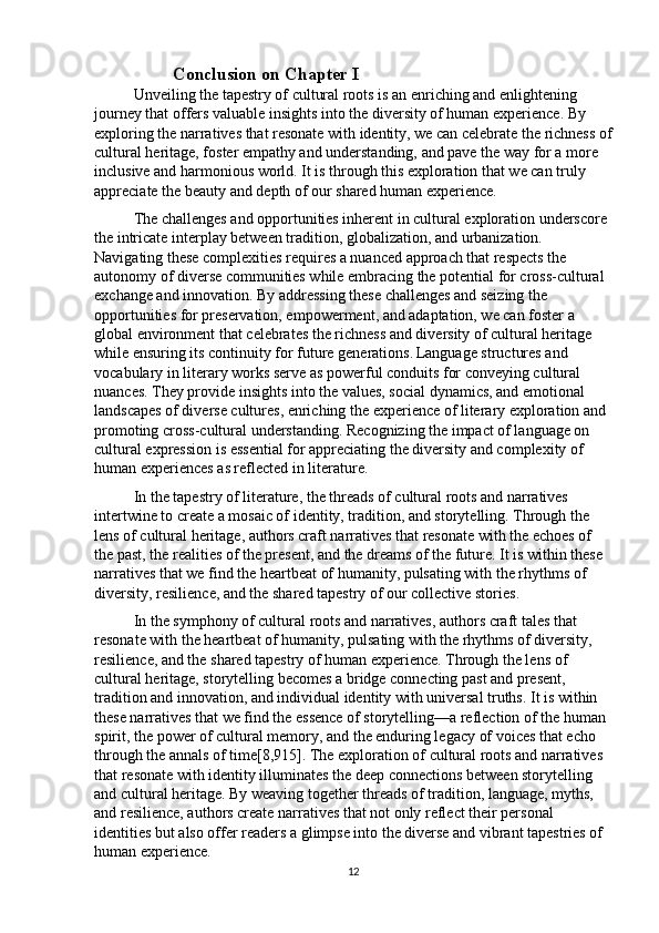 Conclusion on Chapter I
Unveiling the tapestry of cultural roots is an enriching and enlightening 
journey that offers valuable insights into the diversity of human experience. By 
exploring the narratives that resonate with identity, we can celebrate the richness of
cultural heritage, foster empathy and understanding, and pave the way for a more 
inclusive and harmonious world. It is through this exploration that we can truly 
appreciate the beauty and depth of our shared human experience.
The challenges and opportunities inherent in cultural exploration underscore 
the intricate interplay between tradition, globalization, and urbanization. 
Navigating these complexities requires a nuanced approach that respects the 
autonomy of diverse communities while embracing the potential for cross-cultural 
exchange and innovation. By addressing these challenges and seizing the 
opportunities for preservation, empowerment, and adaptation, we can foster a 
global environment that celebrates the richness and diversity of cultural heritage 
while ensuring its continuity for future generations.   Language structures and 
vocabulary in literary works serve as powerful conduits for conveying cultural 
nuances. They provide insights into the values, social dynamics, and emotional 
landscapes of diverse cultures, enriching the experience of literary exploration and 
promoting cross-cultural understanding. Recognizing the impact of language on 
cultural expression is essential for appreciating the diversity and complexity of 
human experiences as reflected in literature.
In the tapestry of literature, the threads of cultural roots and narratives 
intertwine to create a mosaic of identity, tradition, and storytelling. Through the 
lens of cultural heritage, authors craft narratives that resonate with the echoes of 
the past, the realities of the present, and the dreams of the future. It is within these 
narratives that we find the heartbeat of humanity, pulsating with the rhythms of 
diversity, resilience, and the shared tapestry of our collective stories.
In the symphony of cultural roots and narratives, authors craft tales that 
resonate with the heartbeat of humanity, pulsating with the rhythms of diversity, 
resilience, and the shared tapestry of human experience. Through the lens of 
cultural heritage, storytelling becomes a bridge connecting past and present, 
tradition and innovation, and individual identity with universal truths. It is within 
these narratives that we find the essence of storytelling—a reflection of the human 
spirit, the power of cultural memory, and the enduring legacy of voices that echo 
through the annals of time[8,915]. The exploration of cultural roots and narratives 
that resonate with identity illuminates the deep connections between storytelling 
and cultural heritage. By weaving together threads of tradition, language, myths, 
and resilience, authors create narratives that not only reflect their personal 
identities but also offer readers a glimpse into the diverse and vibrant tapestries of 
human experience.
12 