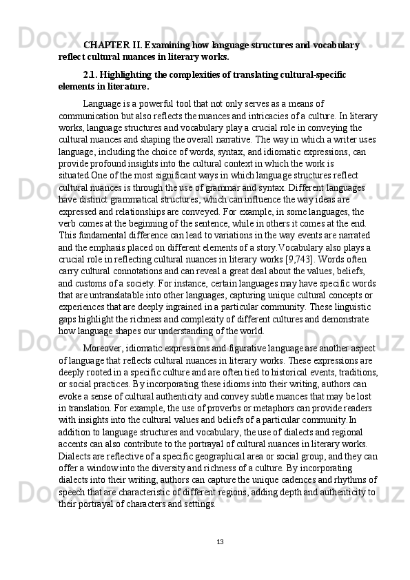 CHAPTER II. Examining how language structures and vocabulary 
reflect cultural nuances in literary works.
2.1. Highlighting the complexities of translating cultural-specific 
elements in literature.
Language is a powerful tool that not only serves as a means of 
communication but also reflects the nuances and intricacies of a culture. In literary 
works, language structures and vocabulary play a crucial role in conveying the 
cultural nuances and shaping the overall narrative. The way in which a writer uses 
language, including the choice of words, syntax, and idiomatic expressions, can 
provide profound insights into the cultural context in which the work is 
situated.One of the most significant ways in which language structures reflect 
cultural nuances is through the use of grammar and syntax. Different languages 
have distinct grammatical structures, which can influence the way ideas are 
expressed and relationships are conveyed. For example, in some languages, the 
verb comes at the beginning of the sentence, while in others it comes at the end. 
This fundamental difference can lead to variations in the way events are narrated 
and the emphasis placed on different elements of a story.Vocabulary also plays a 
crucial role in reflecting cultural nuances in literary works [9,743]. Words often 
carry cultural connotations and can reveal a great deal about the values, beliefs, 
and customs of a society. For instance, certain languages may have specific words 
that are untranslatable into other languages, capturing unique cultural concepts or 
experiences that are deeply ingrained in a particular community. These linguistic 
gaps highlight the richness and complexity of different cultures and demonstrate 
how language shapes our understanding of the world.
Moreover, idiomatic expressions and figurative language are another aspect 
of language that reflects cultural nuances in literary works. These expressions are 
deeply rooted in a specific culture and are often tied to historical events, traditions, 
or social practices. By incorporating these idioms into their writing, authors can 
evoke a sense of cultural authenticity and convey subtle nuances that may be lost 
in translation. For example, the use of proverbs or metaphors can provide readers 
with insights into the cultural values and beliefs of a particular community.In 
addition to language structures and vocabulary, the use of dialects and regional 
accents can also contribute to the portrayal of cultural nuances in literary works. 
Dialects are reflective of a specific geographical area or social group, and they can 
offer a window into the diversity and richness of a culture. By incorporating 
dialects into their writing, authors can capture the unique cadences and rhythms of 
speech that are characteristic of different regions, adding depth and authenticity to 
their portrayal of characters and settings.  
13 