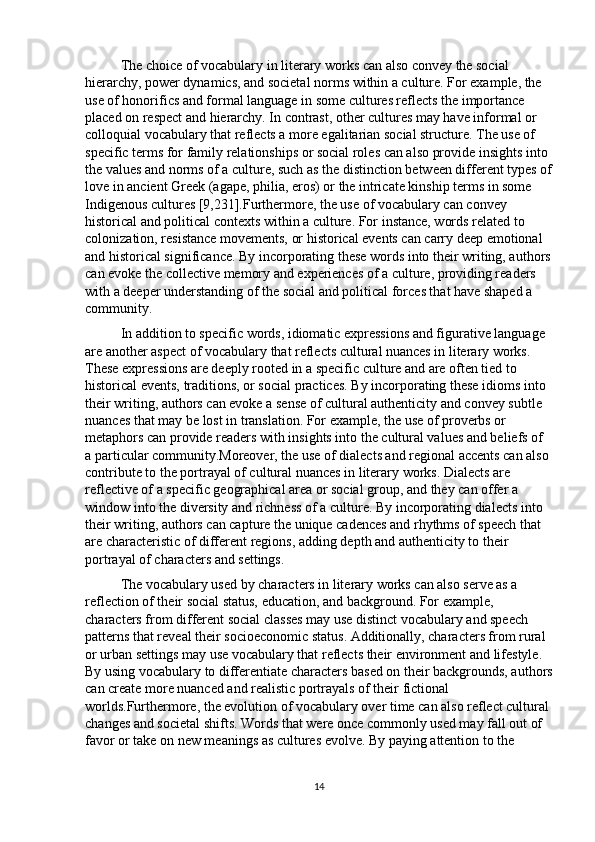 The choice of vocabulary in literary works can also convey the social 
hierarchy, power dynamics, and societal norms within a culture. For example, the 
use of honorifics and formal language in some cultures reflects the importance 
placed on respect and hierarchy. In contrast, other cultures may have informal or 
colloquial vocabulary that reflects a more egalitarian social structure. The use of 
specific terms for family relationships or social roles can also provide insights into 
the values and norms of a culture, such as the distinction between different types of
love in ancient Greek (agape, philia, eros) or the intricate kinship terms in some 
Indigenous cultures [9,231].Furthermore, the use of vocabulary can convey 
historical and political contexts within a culture. For instance, words related to 
colonization, resistance movements, or historical events can carry deep emotional 
and historical significance. By incorporating these words into their writing, authors
can evoke the collective memory and experiences of a culture, providing readers 
with a deeper understanding of the social and political forces that have shaped a 
community.
In addition to specific words, idiomatic expressions and figurative language 
are another aspect of vocabulary that reflects cultural nuances in literary works. 
These expressions are deeply rooted in a specific culture and are often tied to 
historical events, traditions, or social practices. By incorporating these idioms into 
their writing, authors can evoke a sense of cultural authenticity and convey subtle 
nuances that may be lost in translation. For example, the use of proverbs or 
metaphors can provide readers with insights into the cultural values and beliefs of 
a particular community.Moreover, the use of dialects and regional accents can also 
contribute to the portrayal of cultural nuances in literary works. Dialects are 
reflective of a specific geographical area or social group, and they can offer a 
window into the diversity and richness of a culture. By incorporating dialects into 
their writing, authors can capture the unique cadences and rhythms of speech that 
are characteristic of different regions, adding depth and authenticity to their 
portrayal of characters and settings.
The vocabulary used by characters in literary works can also serve as a 
reflection of their social status, education, and background. For example, 
characters from different social classes may use distinct vocabulary and speech 
patterns that reveal their socioeconomic status. Additionally, characters from rural 
or urban settings may use vocabulary that reflects their environment and lifestyle. 
By using vocabulary to differentiate characters based on their backgrounds, authors
can create more nuanced and realistic portrayals of their fictional 
worlds.Furthermore, the evolution of vocabulary over time can also reflect cultural 
changes and societal shifts. Words that were once commonly used may fall out of 
favor or take on new meanings as cultures evolve. By paying attention to the 
14 