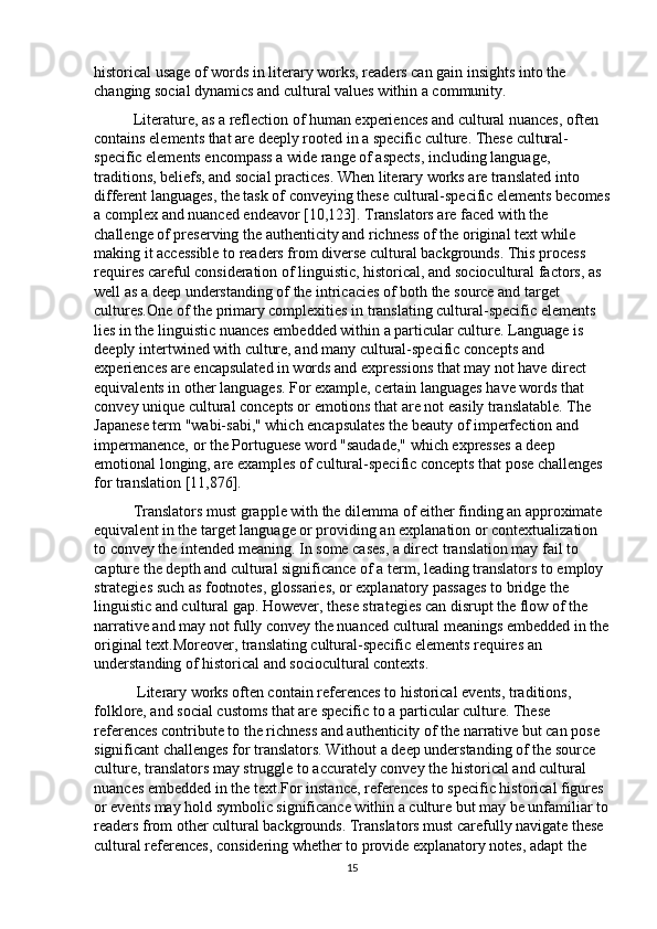 historical usage of words in literary works, readers can gain insights into the 
changing social dynamics and cultural values within a community. 
Literature, as a reflection of human experiences and cultural nuances, often 
contains elements that are deeply rooted in a specific culture. These cultural-
specific elements encompass a wide range of aspects, including language, 
traditions, beliefs, and social practices. When literary works are translated into 
different languages, the task of conveying these cultural-specific elements becomes
a complex and nuanced endeavor [10,123]. Translators are faced with the 
challenge of preserving the authenticity and richness of the original text while 
making it accessible to readers from diverse cultural backgrounds. This process 
requires careful consideration of linguistic, historical, and sociocultural factors, as 
well as a deep understanding of the intricacies of both the source and target 
cultures.One of the primary complexities in translating cultural-specific elements 
lies in the linguistic nuances embedded within a particular culture. Language is 
deeply intertwined with culture, and many cultural-specific concepts and 
experiences are encapsulated in words and expressions that may not have direct 
equivalents in other languages. For example, certain languages have words that 
convey unique cultural concepts or emotions that are not easily translatable. The 
Japanese term "wabi-sabi," which encapsulates the beauty of imperfection and 
impermanence, or the Portuguese word "saudade," which expresses a deep 
emotional longing, are examples of cultural-specific concepts that pose challenges 
for translation [11,876].
Translators must grapple with the dilemma of either finding an approximate 
equivalent in the target language or providing an explanation or contextualization 
to convey the intended meaning. In some cases, a direct translation may fail to 
capture the depth and cultural significance of a term, leading translators to employ 
strategies such as footnotes, glossaries, or explanatory passages to bridge the 
linguistic and cultural gap. However, these strategies can disrupt the flow of the 
narrative and may not fully convey the nuanced cultural meanings embedded in the
original text.Moreover, translating cultural-specific elements requires an 
understanding of historical and sociocultural contexts.
 Literary works often contain references to historical events, traditions, 
folklore, and social customs that are specific to a particular culture. These 
references contribute to the richness and authenticity of the narrative but can pose 
significant challenges for translators. Without a deep understanding of the source 
culture, translators may struggle to accurately convey the historical and cultural 
nuances embedded in the text.For instance, references to specific historical figures 
or events may hold symbolic significance within a culture but may be unfamiliar to
readers from other cultural backgrounds. Translators must carefully navigate these 
cultural references, considering whether to provide explanatory notes, adapt the 
15 