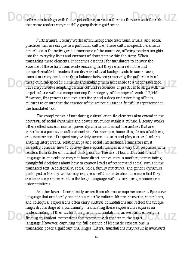 references to align with the target culture, or retain them as they are with the risk 
that some readers may not fully grasp their significance.
Furthermore, literary works often incorporate traditions, rituals, and social 
practices that are unique to a particular culture. These cultural-specific elements 
contribute to the setting and atmosphere of the narrative, offering readers insights 
into the everyday lives and customs of characters within the story. When 
translating these elements, it becomes essential for translators to convey the 
essence of these traditions while ensuring that they remain relatable and 
comprehensible to readers from diverse cultural backgrounds.In some cases, 
translators may need to strike a balance between preserving the authenticity of 
these cultural-specific elements and making them accessible to a wider audience. 
This may involve adapting certain cultural references or practices to align with the 
target culture without compromising the integrity of the original work [12,546]. 
However, this process requires sensitivity and a deep understanding of both 
cultures to ensure that the essence of the source culture is faithfully represented in 
the translated text.
The complexities of translating cultural-specific elements also extend to the 
portrayal of social dynamics and power structures within a culture. Literary works 
often reflect societal norms, power dynamics, and social hierarchies that are 
specific to a particular cultural context. For example, honorifics, forms of address, 
and expressions of respect vary widely across cultures and play a crucial role in 
shaping interpersonal relationships and social interactions.Translators must 
carefully consider how to convey these social nuances in a way that resonates with 
readers from different cultural backgrounds. The use of honorifics and formal 
language in one culture may not have direct equivalents in another, necessitating 
thoughtful decisions about how to convey levels of respect and social status in the 
translated text. Additionally, social roles, family structures, and gender dynamics 
portrayed in literary works may require careful consideration to ensure that they 
are accurately represented in the target language without imposing ethnocentric 
interpretations.
Another layer of complexity arises from idiomatic expressions and figurative
language that are deeply rooted in a specific culture. Idioms, proverbs, metaphors, 
and colloquial expressions often carry cultural connotations and reflect the unique 
linguistic heritage of a community. Translating these expressions requires an 
understanding of their cultural origins and connotations, as well as creativity in 
finding equivalent expressions that resonate with readers in the target 
language.However, capturing the full essence of idiomatic expressions in 
translation poses significant challenges. Literal translations may result in awkward 
16 