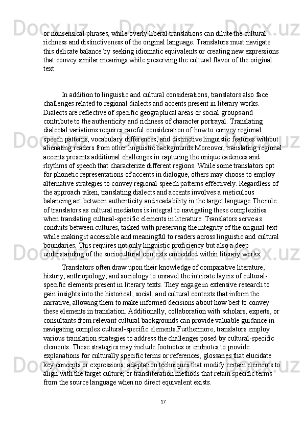 or nonsensical phrases, while overly liberal translations can dilute the cultural 
richness and distinctiveness of the original language. Translators must navigate 
this delicate balance by seeking idiomatic equivalents or creating new expressions 
that convey similar meanings while preserving the cultural flavor of the original 
text.
In addition to linguistic and cultural considerations, translators also face 
challenges related to regional dialects and accents present in literary works. 
Dialects are reflective of specific geographical areas or social groups and 
contribute to the authenticity and richness of character portrayal. Translating 
dialectal variations requires careful consideration of how to convey regional 
speech patterns, vocabulary differences, and distinctive linguistic features without 
alienating readers from other linguistic backgrounds.Moreover, translating regional
accents presents additional challenges in capturing the unique cadences and 
rhythms of speech that characterize different regions. While some translators opt 
for phonetic representations of accents in dialogue, others may choose to employ 
alternative strategies to convey regional speech patterns effectively. Regardless of 
the approach taken, translating dialects and accents involves a meticulous 
balancing act between authenticity and readability in the target language.The role 
of translators as cultural mediators is integral to navigating these complexities 
when translating cultural-specific elements in literature. Translators serve as 
conduits between cultures, tasked with preserving the integrity of the original text 
while making it accessible and meaningful to readers across linguistic and cultural 
boundaries. This requires not only linguistic proficiency but also a deep 
understanding of the sociocultural contexts embedded within literary works.
Translators often draw upon their knowledge of comparative literature, 
history, anthropology, and sociology to unravel the intricate layers of cultural-
specific elements present in literary texts. They engage in extensive research to 
gain insights into the historical, social, and cultural contexts that inform the 
narrative, allowing them to make informed decisions about how best to convey 
these elements in translation. Additionally, collaboration with scholars, experts, or 
consultants from relevant cultural backgrounds can provide valuable guidance in 
navigating complex cultural-specific elements.Furthermore, translators employ 
various translation strategies to address the challenges posed by cultural-specific 
elements. These strategies may include footnotes or endnotes to provide 
explanations for culturally specific terms or references; glossaries that elucidate 
key concepts or expressions; adaptation techniques that modify certain elements to 
align with the target culture; or transliteration methods that retain specific terms 
from the source language when no direct equivalent exists.
17 