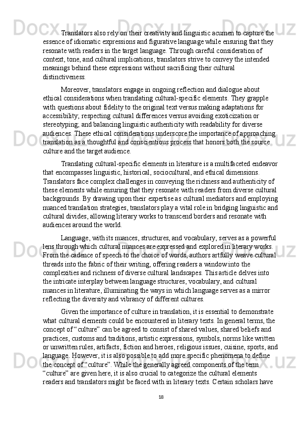 Translators also rely on their creativity and linguistic acumen to capture the 
essence of idiomatic expressions and figurative language while ensuring that they 
resonate with readers in the target language. Through careful consideration of 
context, tone, and cultural implications, translators strive to convey the intended 
meanings behind these expressions without sacrificing their cultural 
distinctiveness.
Moreover, translators engage in ongoing reflection and dialogue about 
ethical considerations when translating cultural-specific elements. They grapple 
with questions about fidelity to the original text versus making adaptations for 
accessibility; respecting cultural differences versus avoiding exoticization or 
stereotyping; and balancing linguistic authenticity with readability for diverse 
audiences. These ethical considerations underscore the importance of approaching 
translation as a thoughtful and conscientious process that honors both the source 
culture and the target audience.
Translating cultural-specific elements in literature is a multifaceted endeavor
that encompasses linguistic, historical, sociocultural, and ethical dimensions. 
Translators face complex challenges in conveying the richness and authenticity of 
these elements while ensuring that they resonate with readers from diverse cultural 
backgrounds. By drawing upon their expertise as cultural mediators and employing
nuanced translation strategies, translators play a vital role in bridging linguistic and
cultural divides, allowing literary works to transcend borders and resonate with 
audiences around the world.
Language, with its nuances, structures, and vocabulary, serves as a powerful 
lens through which cultural nuances are expressed and explored in literary works. 
From the cadence of speech to the choice of words, authors artfully weave cultural 
threads into the fabric of their writing, offering readers a window into the 
complexities and richness of diverse cultural landscapes. This article delves into 
the intricate interplay between language structures, vocabulary, and cultural 
nuances in literature, illuminating the ways in which language serves as a mirror 
reflecting the diversity and vibrancy of different cultures.
Given the importance of culture in translation, it is essential to demonstrate 
what cultural elements could be encountered in literary texts. In general terms, the 
concept of “culture” can be agreed to consist of shared values, shared beliefs and 
practices, customs and traditions, artistic expressions, symbols, norms like written 
or unwritten rules, artifacts, fiction and heroes, religious issues, cuisine, sports, and
language. However, it is also possible to add more specific phenomena to define 
the concept of “culture”. While the generally agreed components of the term 
“culture” are given here, it is also crucial to categorize the cultural elements 
readers and translators might be faced with in literary texts. Certain scholars have 
18 