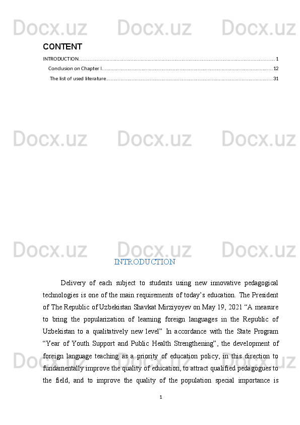 CONTENT
INTRODUCTION ........................................................................................................................................... 1
Conclusion on Chapter I ......................................................................................................................... 12
 The list of used literature ...................................................................................................................... 31
INTRODUCTION
Delivery   of   each   subject   to   students   using   new   innovative   pedagogical
technologies is one of the main requirements of  today’s education. The President
of The Republic of Uzbekistan Shavkat Mirziyoyev on May 19, 2021 “A measure
to   bring   the   popularization   of   learning   foreign   languages   in   the   Republic   of
Uzbekistan   to   a   qualitatively   new   level”   In   accordance   with   the   State   Program
“Year   of   Youth   Support   and   Public   Health   Strengthening”,   the   development   of
foreign   language   teaching   as   a   priority   of   education   policy,   in   this   direction   to
fundamentally improve the quality of education, to attract qualified pedagogues to
the   field,   and   to   improve   the   quality   of   the   population   special   importance   is
1 