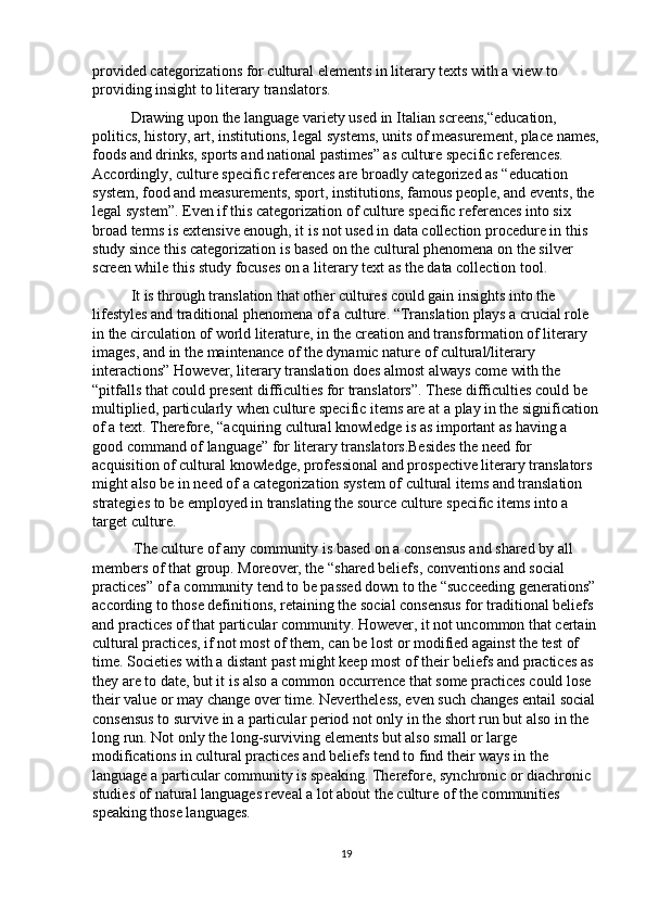 provided categorizations for cultural elements in literary texts with a view to 
providing insight to literary translators. 
Drawing upon the language variety used in Italian screens,“education, 
politics, history, art, institutions, legal systems, units of measurement, place names,
foods and drinks, sports and national pastimes” as culture specific references. 
Accordingly, culture specific references are broadly categorized as “education 
system, food and measurements, sport, institutions, famous people, and events, the 
legal system”. Even if this categorization of culture specific references into six 
broad terms is extensive enough, it is not used in data collection procedure in this 
study since this categorization is based on the cultural phenomena on the silver 
screen while this study focuses on a literary text as the data collection tool .
It is through translation that other cultures could gain insights into the 
lifestyles and traditional phenomena of a culture. “Translation plays a crucial role 
in the circulation of world literature, in the creation and transformation of literary 
images, and in the maintenance of the dynamic nature of cultural/literary 
interactions” However, literary translation does almost always come with the 
“pitfalls that could present difficulties for translators”. These difficulties could be 
multiplied, particularly when culture specific items are at a play in the signification
of a text. Therefore, “acquiring cultural knowledge is as important as having a 
good command of language” for literary translators.Besides the need for 
acquisition of cultural knowledge, professional and prospective literary translators 
might also be in need of a categorization system of cultural items and translation 
strategies to be employed in translating the source culture specific items into a 
target culture.
  The culture of any community is based on a consensus and shared by all 
members of that group. Moreover, the “shared beliefs, conventions and social 
practices” of a community tend to be passed down to the “succeeding generations” 
according to those definitions, retaining the social consensus for traditional beliefs 
and practices of that particular community. However, it not uncommon that certain
cultural practices, if not most of them, can be lost or modified against the test of 
time. Societies with a distant past might keep most of their beliefs and practices as 
they are to date, but it is also a common occurrence that some practices could lose 
their value or may change over time. Nevertheless, even such changes entail social 
consensus to survive in a particular period not only in the short run but also in the 
long run. Not only the long-surviving elements but also small or large 
modifications in cultural practices and beliefs tend to find their ways in the 
language a particular community is speaking. Therefore, synchronic or diachronic 
studies of natural languages reveal a lot about the culture of the communities 
speaking those languages.
19 