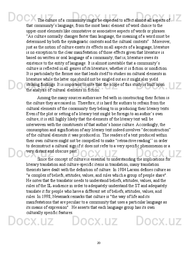 The culture of a community might be expected to affect almost all aspects of
that community’s language, from the most basic element of word choice to the 
upper-most elements like connotative or associative aspects of words or phrases. 
“As culture normally changes faster than language, the meaning of a word must be 
determined by both the syntagmatic contexts and the cultural contexts” . Moreover,
just as the notion of culture exerts its effects on all aspects of a language, literature 
is no exception to the clear manifestation of those effects given that literature is 
based on written or oral language of a community; that is, literature owes its 
existence to the entity of language. It is almost inevitable that a community’s 
culture is reflected in all genres of its literature, whether it is fiction or nonfiction. 
It is particularly the former one that lends itself to studies on cultural elements in 
literature while the latter one should not be singled out as it might also yield 
striking findings. It is important to note that the scope of this study is built upon 
the analysis of cultural elements in fiction.
Among the many sources authors are fed with in constructing their fiction is 
the culture they are raised in. Therefore, it is hard for authors to refrain from the 
cultural elements of the community they belong to in producing their literary texts. 
Even if the plot or setting of a literary text might be foreign to an author’s own 
culture, it is still highly likely that the elements of the literary text will be 
interwoven with the constituents of that author’s home culture. Accordingly, the 
consumption and signification of any literary text indeed involves “deconstruction”
of the cultural elements it was produced in. The readers of a text produced within 
their own cultures might not be compelled to make “retroactive reading’’ in order 
to deconstruct a cultural sign if it does not refer to a very specific phenomenon or a
very distant and obscure past. 
Since the concept of culture is essential to understanding the implications for
literary translation and culture-specific items in translation, many translation 
theorists have dealt with the definition of culture. In 1984 Larson defines culture as
"a complex of beliefs, attitudes, values, and rules which a group of people share". 
He notes that the translator needs to understand beliefs, attitudes, values, and the 
rules of the SL audience in order to adequately understand the ST and adequately 
translate it for people who have a different set of beliefs, attitudes, values, and 
rules. In 1998, Newmark remarks that culture is "the way of life and its 
manifestations that are peculiar to a community that uses a particular language as 
its means of expression" . He asserts that each language group has its own 
culturally specific features.
20 