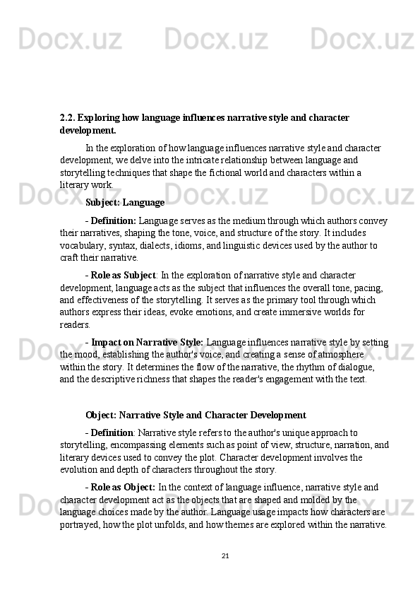 2.2. Exploring how language influences narrative style and character   
development.
In the exploration of how language influences narrative style and character 
development, we delve into the intricate relationship between language and 
storytelling techniques that shape the fictional world and characters within a 
literary work.
Subject: Language
- Definition:  Language serves as the medium through which authors convey 
their narratives, shaping the tone, voice, and structure of the story. It includes 
vocabulary, syntax, dialects, idioms, and linguistic devices used by the author to 
craft their narrative.
- Role as Subject : In the exploration of narrative style and character 
development, language acts as the subject that influences the overall tone, pacing, 
and effectiveness of the storytelling. It serves as the primary tool through which 
authors express their ideas, evoke emotions, and create immersive worlds for 
readers.
- Impact on Narrative Style:  Language influences narrative style by setting
the mood, establishing the author's voice, and creating a sense of atmosphere 
within the story. It determines the flow of the narrative, the rhythm of dialogue, 
and the descriptive richness that shapes the reader's engagement with the text.
Object: Narrative Style and Character Development
- Definition : Narrative style refers to the author's unique approach to 
storytelling, encompassing elements such as point of view, structure, narration, and
literary devices used to convey the plot. Character development involves the 
evolution and depth of characters throughout the story.
- Role as Object:  In the context of language influence, narrative style and 
character development act as the objects that are shaped and molded by the 
language choices made by the author. Language usage impacts how characters are 
portrayed, how the plot unfolds, and how themes are explored within the narrative.
21 