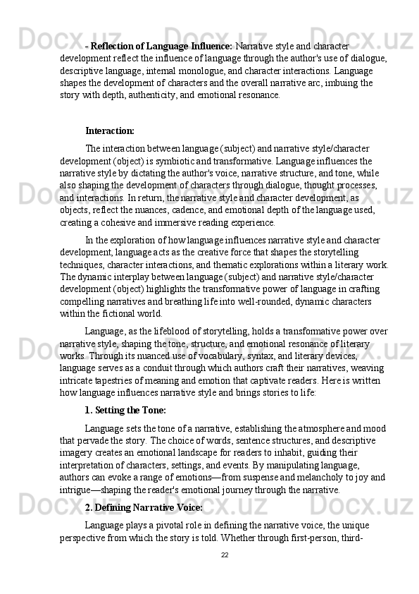 - Reflection of Language Influence:  Narrative style and character 
development reflect the influence of language through the author's use of dialogue,
descriptive language, internal monologue, and character interactions. Language 
shapes the development of characters and the overall narrative arc, imbuing the 
story with depth, authenticity, and emotional resonance.
Interaction:
The interaction between language (subject) and narrative style/character 
development (object) is symbiotic and transformative. Language influences the 
narrative style by dictating the author's voice, narrative structure, and tone, while 
also shaping the development of characters through dialogue, thought processes, 
and interactions. In return, the narrative style and character development, as 
objects, reflect the nuances, cadence, and emotional depth of the language used, 
creating a cohesive and immersive reading experience.
In the exploration of how language influences narrative style and character 
development, language acts as the creative force that shapes the storytelling 
techniques, character interactions, and thematic explorations within a literary work.
The dynamic interplay between language (subject) and narrative style/character 
development (object) highlights the transformative power of language in crafting 
compelling narratives and breathing life into well-rounded, dynamic characters 
within the fictional world.
Language, as the lifeblood of storytelling, holds a transformative power over
narrative style, shaping the tone, structure, and emotional resonance of literary 
works. Through its nuanced use of vocabulary, syntax, and literary devices, 
language serves as a conduit through which authors craft their narratives, weaving 
intricate tapestries of meaning and emotion that captivate readers. Here is written 
how language influences narrative style and brings stories to life:
1. Setting the Tone:
Language sets the tone of a narrative, establishing the atmosphere and mood 
that pervade the story. The choice of words, sentence structures, and descriptive 
imagery creates an emotional landscape for readers to inhabit, guiding their 
interpretation of characters, settings, and events. By manipulating language, 
authors can evoke a range of emotions—from suspense and melancholy to joy and 
intrigue—shaping the reader's emotional journey through the narrative.
2. Defining Narrative Voice:
Language plays a pivotal role in defining the narrative voice, the unique 
perspective from which the story is told. Whether through first-person, third-
22 