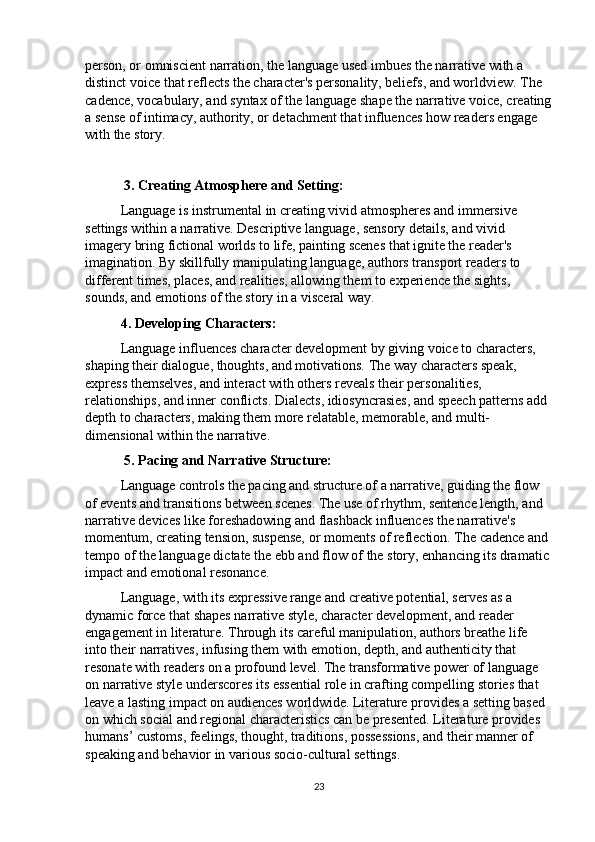 person, or omniscient narration, the language used imbues the narrative with a 
distinct voice that reflects the character's personality, beliefs, and worldview. The 
cadence, vocabulary, and syntax of the language shape the narrative voice, creating
a sense of intimacy, authority, or detachment that influences how readers engage 
with the story.
 3. Creating Atmosphere and Setting:
Language is instrumental in creating vivid atmospheres and immersive 
settings within a narrative. Descriptive language, sensory details, and vivid 
imagery bring fictional worlds to life, painting scenes that ignite the reader's 
imagination. By skillfully manipulating language, authors transport readers to 
different times, places, and realities, allowing them to experience the sights, 
sounds, and emotions of the story in a visceral way.
4. Developing Characters:
Language influences character development by giving voice to characters, 
shaping their dialogue, thoughts, and motivations. The way characters speak, 
express themselves, and interact with others reveals their personalities, 
relationships, and inner conflicts. Dialects, idiosyncrasies, and speech patterns add 
depth to characters, making them more relatable, memorable, and multi-
dimensional within the narrative.
  5. Pacing and Narrative Structure:
Language controls the pacing and structure of a narrative, guiding the flow 
of events and transitions between scenes. The use of rhythm, sentence length, and 
narrative devices like foreshadowing and flashback influences the narrative's 
momentum, creating tension, suspense, or moments of reflection. The cadence and 
tempo of the language dictate the ebb and flow of the story, enhancing its dramatic 
impact and emotional resonance.
Language, with its expressive range and creative potential, serves as a 
dynamic force that shapes narrative style, character development, and reader 
engagement in literature. Through its careful manipulation, authors breathe life 
into their narratives, infusing them with emotion, depth, and authenticity that 
resonate with readers on a profound level. The transformative power of language 
on narrative style underscores its essential role in crafting compelling stories that 
leave a lasting impact on audiences worldwide.   Literature provides a setting based 
on which social and regional characteristics can be presented. Literature provides 
humans’ customs, feelings, thought, traditions, possessions, and their manner of 
speaking and behavior in various socio-cultural settings.
23 