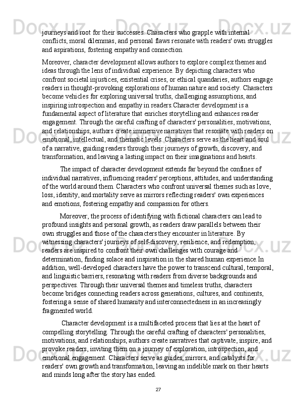 journeys and root for their successes. Characters who grapple with internal 
conflicts, moral dilemmas, and personal flaws resonate with readers' own struggles
and aspirations, fostering empathy and connection.
Moreover, character development allows authors to explore complex themes and 
ideas through the lens of individual experience. By depicting characters who 
confront societal injustices, existential crises, or ethical quandaries, authors engage
readers in thought-provoking explorations of human nature and society. Characters
become vehicles for exploring universal truths, challenging assumptions, and 
inspiring introspection and empathy in readers.Character development is a 
fundamental aspect of literature that enriches storytelling and enhances reader 
engagement. Through the careful crafting of characters' personalities, motivations, 
and relationships, authors create immersive narratives that resonate with readers on
emotional, intellectual, and thematic levels. Characters serve as the heart and soul 
of a narrative, guiding readers through their journeys of growth, discovery, and 
transfor mation, and leaving a lasting impact on their imaginations and hearts.
The impact of character development extends far beyond the confines of 
individual narratives, influencing readers' perceptions, attitudes, and understanding
of the world around them. Characters who confront universal themes such as love, 
loss, identity, and mortality serve as mirrors reflecting readers' own experiences 
and emotions, fostering empathy and compassion for others.
Moreover, the process of identifying with fictional characters can lead to 
profound insights and personal growth, as readers draw parallels between their 
own struggles and those of the characters they encounter in literature. By 
witnessing characters' journeys of self-discovery, resilience, and redemption, 
readers are inspired to confront their own challenges with courage and 
determination, finding solace and inspiration in the shared human experience.In 
addition, well-developed characters have the power to transcend cultural, temporal,
and linguistic barriers, resonating with readers from diverse backgrounds and 
perspectives. Through their universal themes and timeless truths, characters 
become bridges connecting readers across generations, cultures, and continents, 
fostering a sense of shared humanity and interconnectedness in an increasingly 
fragmented world.
 Character development is a multifaceted process that lies at the heart of 
compelling storytelling. Through the careful crafting of characters' personalities, 
motivations, and relationships, authors create narratives that captivate, inspire, and 
provoke readers, inviting them on a journey of exploration, introspection, and 
emotional engagement. Characters serve as guides, mirrors, and catalysts for 
readers' own growth and transformation, leaving an indelible mark on their hearts 
and minds long after the story has ended.
27 