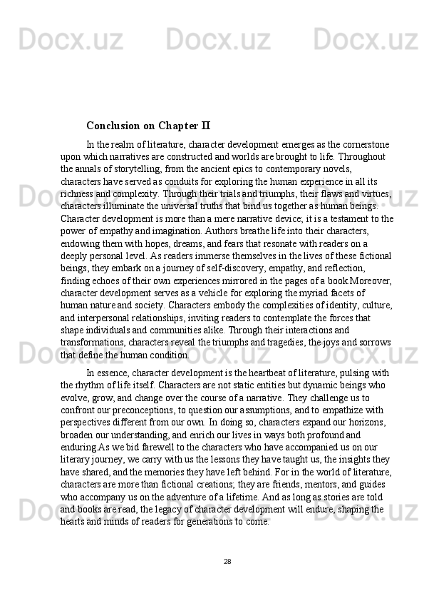 Conclusion on Chapter II
In the realm of literature, character development emerges as the cornerstone 
upon which narratives are constructed and worlds are brought to life. Throughout 
the annals of storytelling, from the ancient epics to contemporary novels, 
characters have served as conduits for exploring the human experience in all its 
richness and complexity. Through their trials and triumphs, their flaws and virtues,
characters illuminate the universal truths that bind us together as human beings. 
Character development is more than a mere narrative device; it is a testament to the
power of empathy and imagination. Authors breathe life into their characters, 
endowing them with hopes, dreams, and fears that resonate with readers on a 
deeply personal level. As readers immerse themselves in the lives of these fictional
beings, they embark on a journey of self-discovery, empathy, and reflection, 
finding echoes of their own experiences mirrored in the pages of a book.Moreover,
character development serves as a vehicle for exploring the myriad facets of 
human nature and society. Characters embody the complexities of identity, culture,
and interpersonal relationships, inviting readers to contemplate the forces that 
shape individuals and communities alike. Through their interactions and 
transformations, characters reveal the triumphs and tragedies, the joys and sorrows 
that define the human condition.
In essence, character development is the heartbeat of literature, pulsing with 
the rhythm of life itself. Characters are not static entities but dynamic beings who 
evolve, grow, and change over the course of a narrative. They challenge us to 
confront our preconceptions, to question our assumptions, and to empathize with 
perspectives different from our own. In doing so, characters expand our horizons, 
broaden our understanding, and enrich our lives in ways both profound and 
enduring.As we bid farewell to the characters who have accompanied us on our 
literary journey, we carry with us the lessons they have taught us, the insights they 
have shared, and the memories they have left behind. For in the world of literature,
characters are more than fictional creations; they are friends, mentors, and guides 
who accompany us on the adventure of a lifetime. And as long as stories are told 
and books are read, the legacy of character development will endure, shaping the 
hearts and minds of readers for generations to come.
28 