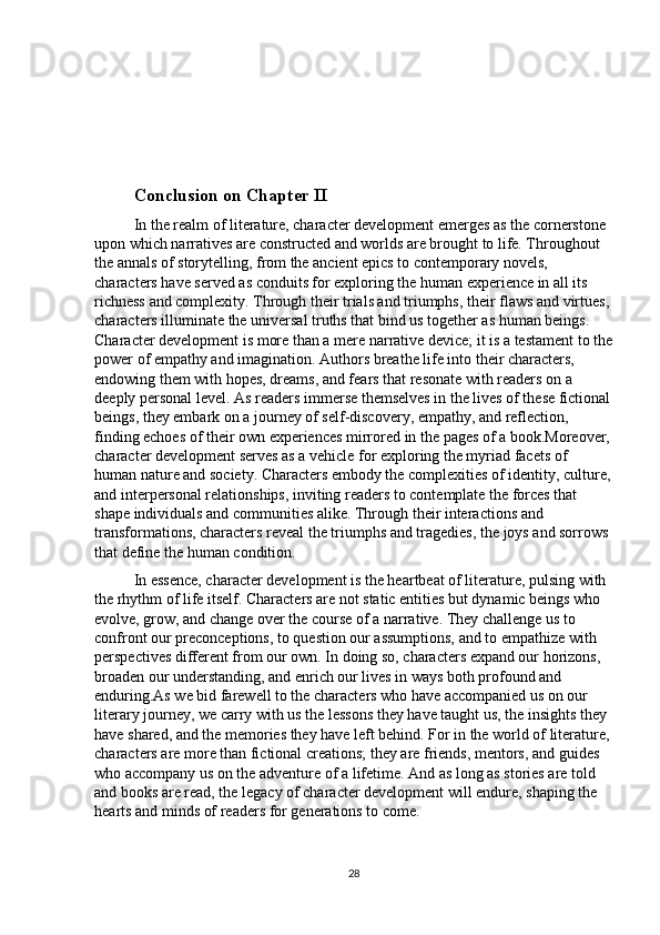 Conclusion on Chapter II
In the realm of literature, character development emerges as the cornerstone 
upon which narratives are constructed and worlds are brought to life. Throughout 
the annals of storytelling, from the ancient epics to contemporary novels, 
characters have served as conduits for exploring the human experience in all its 
richness and complexity. Through their trials and triumphs, their flaws and virtues,
characters illuminate the universal truths that bind us together as human beings. 
Character development is more than a mere narrative device; it is a testament to the
power of empathy and imagination. Authors breathe life into their characters, 
endowing them with hopes, dreams, and fears that resonate with readers on a 
deeply personal level. As readers immerse themselves in the lives of these fictional
beings, they embark on a journey of self-discovery, empathy, and reflection, 
finding echoes of their own experiences mirrored in the pages of a book.Moreover,
character development serves as a vehicle for exploring the myriad facets of 
human nature and society. Characters embody the complexities of identity, culture,
and interpersonal relationships, inviting readers to contemplate the forces that 
shape individuals and communities alike. Through their interactions and 
transformations, characters reveal the triumphs and tragedies, the joys and sorrows 
that define the human condition.
In essence, character development is the heartbeat of literature, pulsing with 
the rhythm of life itself. Characters are not static entities but dynamic beings who 
evolve, grow, and change over the course of a narrative. They challenge us to 
confront our preconceptions, to question our assumptions, and to empathize with 
perspectives different from our own. In doing so, characters expand our horizons, 
broaden our understanding, and enrich our lives in ways both profound and 
enduring.As we bid farewell to the characters who have accompanied us on our 
literary journey, we carry with us the lessons they have taught us, the insights they 
have shared, and the memories they have left behind. For in the world of literature,
characters are more than fictional creations; they are friends, mentors, and guides 
who accompany us on the adventure of a lifetime. And as long as stories are told 
and books are read, the legacy of character development will endure, shaping the 
hearts and minds of readers for generations to come.
28