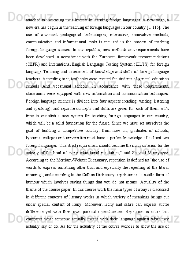 attached to increasing their interest in learning foreign languages. A new stage, a
new era has begun in the teaching of foreign languages in our country [1, 115]. The
use   of   advanced   pedagogical   technologies,   interactive,   innovative   methods,
communicative   and   informational   tools   is   required   in   the   process   of   teaching
foreign   language   classes.   In   our   republic,   new   methods   and   requirements   have
been   developed   in   accordance   with   the   European   framework   recommendations
(CEFR)   and   International   English   Language   Testing   System   (IELTS)   for   foreign
language   Teaching   and   assessment   of   knowledge   and   skills   of   foreign   language
teachers. According to it, textbooks were created for students of general education
schools   And   vocational   schools.   In   accordance   with   these   requirements,
classrooms   were   equipped   with   new   information   and   communication   techniques.
Foreign   language   science   is   divided   into   four   aspects   (reading,   writing,   listening
and  speaking),   and   separate   concepts   and  skills   are   given  for   each   of   them.   «It’s
time   to   establish   a   new   system   for   teaching   foreign   languages   in   our   country,
which   will   be   a   solid   foundation   for   the   future.   Since   we   have   set   ourselves   the
goal   of   building   a   competitive   country,   from   now   on,   graduates   of   schools,
lyceums, colleges and universities must  have a perfect knowledge of at  least  two
foreign languages. This strict requirement should become the main criterion for the
activity   of   the   head   of   every   educational   institution,”   said   Shavkat   Mirziyoyev.
According to the Merriam-Webster Dictionary, repetition is defined as “the use of
words   to   express   something   other   than   and   especially   the   repeating   of   the   literal
meaning”, and according to the Collins Dictionary, repetition is “a subtle form of
humour   which   involves   saying   things   that   you   do   not   mean».   Actuality   of   the
theme of the course paper. In this course work the main types of irony is discussed
in   different   contexts   of   literary   works   in   which   variety   of   meanings   brings   out
under   special   content   of   irony.   Moreover,   irony   and   satire   can   express   subtle
difference   yet   with   their   own   particular   peculiarities.   Repetition   is   satire   that
compares   what   someone   actually   means   with   their   language   against   what   they
actually   say   or   do.   As   for   the   actuality   of   the   course   work   is   to   show   the   use   of
2 