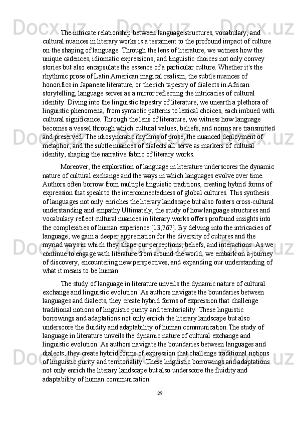 The intricate relationship between language structures, vocabulary, and 
cultural nuances in literary works is a testament to the profound impact of culture 
on the shaping of language. Through the lens of literature, we witness how the 
unique cadences, idiomatic expressions, and linguistic choices not only convey 
stories but also encapsulate the essence of a particular culture. Whether it's the 
rhythmic prose of Latin American magical realism, the subtle nuances of 
honorifics in Japanese literature, or the rich tapestry of dialects in African 
storytelling, language serves as a mirror reflecting the intricacies of cultural 
identity. Diving into the linguistic tapestry of literature, we unearth a plethora of 
linguistic phenomena, from syntactic patterns to lexical choices, each imbued with 
cultural significance. Through the lens of literature, we witness how language 
becomes a vessel through which cultural values, beliefs, and norms are transmitted 
and preserved. The idiosyncratic rhythms of prose, the nuanced deployment of 
metaphor, and the subtle nuances of dialects all serve as markers of cultural 
identity, shaping the narrative fabric of literary works.
Moreover, the exploration of language in literature underscores the dynamic 
nature of cultural exchange and the ways in which languages evolve over time. 
Authors often borrow from multiple linguistic traditions, creating hybrid forms of 
expression that speak to the interconnectedness of global cultures. This synthesis 
of languages not only enriches the literary landscape but also fosters cross-cultural 
understanding and empathy.Ultimately, the study of how language structures and 
vocabulary reflect cultural nuances in literary works offers profound insights into 
the complexities of human experience [13,767]. By delving into the intricacies of 
language, we gain a deeper appreciation for the diversity of cultures and the 
myriad ways in which they shape our perceptions, beliefs, and interactions. As we 
continue to engage with literature from around the world, we embark on a journey 
of discovery, encountering new perspectives, and expanding our understanding of 
what it means to be human. 
The study of language in literature unveils the dynamic nature of cultural 
exchange and linguistic evolution. As authors navigate the boundaries between 
languages and dialects, they create hybrid forms of expression that challenge 
traditional notions of linguistic purity and territoriality. These linguistic 
borrowings and adaptations not only enrich the literary landscape but also 
underscore the fluidity and adaptability of human communication.The study of 
language in literature unveils the dynamic nature of cultural exchange and 
linguistic evolution. As authors navigate the boundaries between languages and 
dialects, they create hybrid forms of expression that challenge traditional notions 
of linguistic purity and territoriality. These linguistic borrowings and adaptations 
not only enrich the literary landscape but also underscore the fluidity and 
adaptability of human communication.
29 