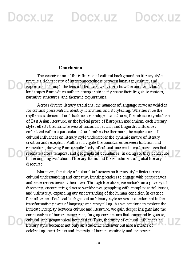 Conclusion
The examination of the influence of cultural background on literary style 
unveils a rich tapestry of interconnectedness between language, culture, and 
expression. Through the lens of literature, we discern how the unique cultural 
landscapes from which authors emerge intricately shape their linguistic choices, 
narrative structures, and thematic explorations.
Across diverse literary traditions, the nuances of language serve as vehicles 
for cultural preservation, identity formation, and storytelling. Whether it be the 
rhythmic cadences of oral traditions in indigenous cultures, the intricate symbolism
of East Asian literature, or the lyrical prose of European modernism, each literary 
style reflects the intricate web of historical, social, and linguistic influences 
embedded within a particular cultural milieu.Furthermore, the exploration of 
cultural influences on literary style underscores the dynamic nature of literary 
creation and reception. Authors navigate the boundaries between tradition and 
innovation, drawing from a multiplicity of cultural sources to craft narratives that 
resonate across temporal and geographical boundaries. In doing so, they contribute 
to the ongoing evolution of literary forms and the enrichment of global literary 
discourse.
Moreover, the study of cultural influences on literary style fosters cross-
cultural understanding and empathy, inviting readers to engage with perspectives 
and experiences beyond their own. Through literature, we embark on a journey of 
discovery, encountering diverse worldviews, grappling with complex social issues,
and ultimately, expanding our understanding of the human condition.In essence, 
the influence of cultural background on literary style serves as a testament to the 
transformative power of language and storytelling. As we continue to explore the 
intricate interplay between culture and literature, we gain deeper insights into the 
complexities of human experience, forging connections that transcend linguistic, 
cultural, and geographical boundaries. Thus, the study of cultural influences on 
literary style becomes not only an academic endeavor but also a means of 
celebrating the richness and diversity of human creativity and expression.
30 