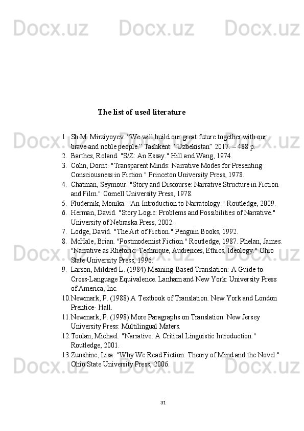 The list of used literature
1. Sh.M. Mirziyoyev. “We will build our great future together with our 
brave and noble people.”  Tashkent: “Uzbekistan” 2017. – 488 p .
2. Barthes, Roland. "S/Z: An Essay."  Hill and Wang, 1974.
3. Cohn, Dorrit. "Transparent Minds: Narrative Modes for Presenting 
Consciousness in Fiction."  Princeton University Press, 1978.
4. Chatman, Seymour. "Story and Discourse: Narrative Structure in Fiction 
and Film."  Cornell University Press, 1978.
5. Fludernik, Monika. "An Introduction to Narratology."  Routledge, 2009.
6. Herman, David. "Story Logic: Problems and Possibilities of Narrative." 
University of Nebraska Press, 2002.
7. Lodge, David. "The Art of Fiction."  Penguin Books, 1992.
8. McHale, Brian. "Postmodernist Fiction." Routledge, 1987. Phelan, James.
"Narrative as Rhetoric: Technique, Audiences, Ethics, Ideology."  Ohio 
State University Press, 1996.
9. Larson, Mildred L. (1984) Meaning-Based Translation: A Guide to 
Cross-Language Equivalence. Lanham and New York: University Press 
of America, Inc.
10. Newmark, P. (1988) A Textbook of Translation. New York and London 
Prentice- Hall.
11. Newmark, P. (1998) More Paragraphs on Translation. New Jersey 
University Press: Multilingual Maters.
12. Toolan, Michael. "Narrative: A Critical Linguistic Introduction." 
Routledge, 2001.
13. Zunshine, Lisa. "Why We Read Fiction: Theory of Mind and the Novel." 
Ohio State University Press, 2006.
31 