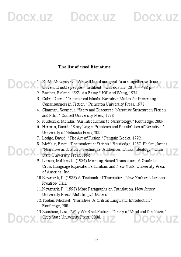 The list of used literature
1. Sh.M. Mirziyoyev. “We will build our great future together with our 
brave and noble people.”  Tashkent: “Uzbekistan” 2017. – 488 p .
2. Barthes, Roland. "S/Z: An Essay."  Hill and Wang, 1974.
3. Cohn, Dorrit. "Transparent Minds: Narrative Modes for Presenting 
Consciousness in Fiction."  Princeton University Press, 1978.
4. Chatman, Seymour. "Story and Discourse: Narrative Structure in Fiction 
and Film."  Cornell University Press, 1978.
5. Fludernik, Monika. "An Introduction to Narratology."  Routledge, 2009.
6. Herman, David. "Story Logic: Problems and Possibilities of Narrative." 
University of Nebraska Press, 2002.
7. Lodge, David. "The Art of Fiction."  Penguin Books, 1992.
8. McHale, Brian. "Postmodernist Fiction." Routledge, 1987. Phelan, James.
"Narrative as Rhetoric: Technique, Audiences, Ethics, Ideology."  Ohio 
State University Press, 1996.
9. Larson, Mildred L. (1984) Meaning-Based Translation: A Guide to 
Cross-Language Equivalence. Lanham and New York: University Press 
of America, Inc.
10. Newmark, P. (1988) A Textbook of Translation. New York and London 
Prentice- Hall.
11. Newmark, P. (1998) More Paragraphs on Translation. New Jersey 
University Press: Multilingual Maters.
12. Toolan, Michael. "Narrative: A Critical Linguistic Introduction." 
Routledge, 2001.
13. Zunshine, Lisa. "Why We Read Fiction: Theory of Mind and the Novel." 
Ohio State University Press, 2006.
31