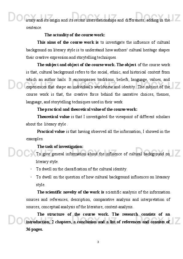 irony and its origin and its recent interrelationships and differences, adding in the
sentence.
        The actuality of the course work: 
This   aims   of   the   course   work   is   to   investigate   the   influence   of   cultural
background on literary style is to understand how authors' cultural heritage shapes
their creative expression and storytelling techniques.
The subject and object of the course work. The object  of the course work
is that, cultural background refers to the social, ethnic, and historical context from
which   an   author   hails.   It   encompasses   traditions,   beliefs,   language,   values,   and
experiences  that  shape an  individual's  worldview and identity. The  subject  of  the
course   work   is   that,   the   creative   force   behind   the   narrative   choices,   themes,
language, and storytelling techniques used in their work.
The practical and theoretical value of the course work:
Theoretical   value   is   that   I   investigated   the   viewpoint   of   different   scholars
about the  literary style .
Practical value   is that having observed all the information, I showed in the
examples.
The task of investigation:
- To   give   general   information   about   the   influence   of   cultural   background   on
literary style.
- To dwell on the classification of the cultural identity.
- To dwell on the question of how cultural background influences on litearary
style.
The scientific novelty of the work is   scientific analysis of the information
sources   and   references,   description,   comparative   analysis   and   interpretation   of
sources, conceptual analysis of the literature, content-analysis.
The   structure   of   the   course   work.   The   research   consists   of   an
introduction, 2 chapters, a conclusion and a list of references  and consists of
36 pages.
3 