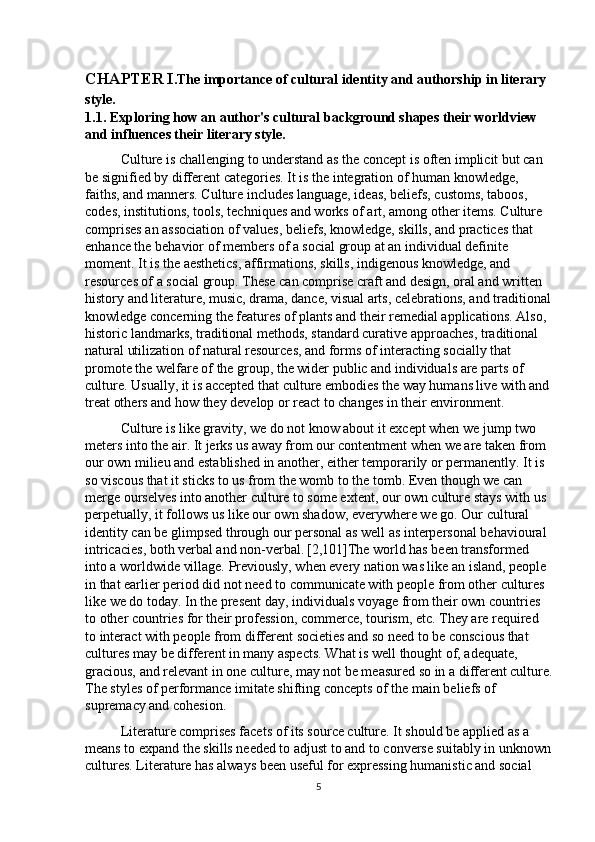 CHAPTER I . The importance of cultural identity and authorship in literary 
style .
1.1. Exploring how an author's cultural background shapes their worldview 
and influences their literary style.
Culture is challenging to understand as the concept is often implicit but can 
be signified by different categories. It is the integration of human knowledge, 
faiths, and manners. Culture includes language, ideas, beliefs, customs, taboos, 
codes, institutions, tools, techniques and works of art, among other items. Culture 
comprises an association of values, beliefs, knowledge, skills, and practices that 
enhance the behavior of members of a social group at an individual definite 
moment. It is the aesthetics, affirmations, skills, indigenous knowledge, and 
resources of a social group. These can comprise craft and design, oral and written 
history and literature, music, drama, dance, visual arts, celebrations, and traditional
knowledge concerning the features of plants and their remedial applications. Also, 
historic landmarks, traditional methods, standard curative approaches, traditional 
natural utilization of natural resources, and forms of interacting socially that 
promote the welfare of the group, the wider public and individuals are parts of 
culture. Usually, it is accepted that culture embodies the way humans live with and
treat others and how they develop or react to changes in their environment. 
Culture is like gravity, we do not know about it except when we jump two 
meters into the air. It jerks us away from our contentment when we are taken from 
our own milieu and established in another, either temporarily or permanently. It is 
so viscous that it sticks to us from the womb to the tomb. Even though we can 
merge ourselves into another culture to some extent, our own culture stays with us 
perpetually, it follows us like our own shadow, everywhere we go. Our cultural 
identity can be glimpsed through our personal as well as interpersonal behavioural 
intricacies, both verbal and non-verbal.   [2,101]The world has been transformed 
into a worldwide village. Previously, when every nation was like an island, people 
in that earlier period did not need to communicate with people from other cultures 
like we do today. In the present day, individuals voyage from their own countries 
to other countries for their profession, commerce, tourism, etc. They are required 
to interact with people from different societies and so need to be conscious that 
cultures may be different in many aspects. What is well thought of, adequate, 
gracious, and relevant in one culture, may not be measured so in a different culture.
The styles of performance imitate shifting concepts of the main beliefs of 
supremacy and cohesion. 
Literature comprises facets of its source culture. It should be applied as a 
means to expand the skills needed to adjust to and to converse suitably in unknown
cultures. Literature has always been useful for expressing humanistic and social 
5 