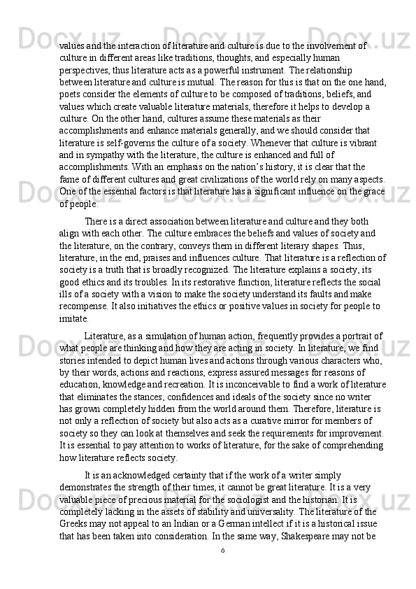 values and the interaction of literature and culture is due to the involvement of 
culture in different areas like traditions, thoughts, and especially human 
perspectives, thus literature acts as a powerful instrument. The relationship 
between literature and culture is mutual. The reason for this is that on the one hand,
poets consider the elements of culture to be composed of traditions, beliefs, and 
values which create valuable literature materials, therefore it helps to develop a 
culture. On the other hand, cultures assume these materials as their 
accomplishments and enhance materials generally, and we should consider that 
literature is self-governs the culture of a society. Whenever that culture is vibrant 
and in sympathy with the literature, the culture is enhanced and full of 
accomplishments. With an emphasis on the nation’s history, it is clear that the 
fame of different cultures and great civilizations of the world rely on many aspects.
One of the essential factors is that literature has a significant influence on the grace
of people. 
There is a direct association between literature and culture and they both 
align with each other. The culture embraces the beliefs and values of society and 
the literature, on the contrary, conveys them in different literary shapes. Thus, 
literature, in the end, praises and influences culture. That literature is a reflection of
society is a truth that is broadly recognized. The literature explains a society, its 
good ethics and its troubles. In its restorative function, literature reflects the social 
ills of a society with a vision to make the society understand its faults and make 
recompense. It also initiatives the ethics or positive values in society for people to 
imitate. 
Literature, as a simulation of human action, frequently provides a portrait of 
what people are thinking and how they are acting in society. In literature, we find 
stories intended to depict human lives and actions through various characters who, 
by their words, actions and reactions, express assured messages for reasons of 
education, knowledge and recreation. It is inconceivable to find a work of literature
that eliminates the stances, confidences and ideals of the society since no writer 
has grown completely hidden from the world around them. Therefore, literature is 
not only a reflection of society but also acts as a curative mirror for members of 
society so they can look at themselves and seek the requirements for improvement.
It is essential to pay attention to works of literature, for the sake of comprehending 
how literature reflects society. 
It is an acknowledged certainty that if the work of a writer simply 
demonstrates the strength of their times, it cannot be great literature. It is a very 
valuable piece of precious material for the sociologist and the historian. It is 
completely lacking in the assets of stability and universality. The literature of the 
Greeks may not appeal to an Indian or a German intellect if it is a historical issue 
that has been taken into consideration. In the same way, Shakespeare may not be 
6 