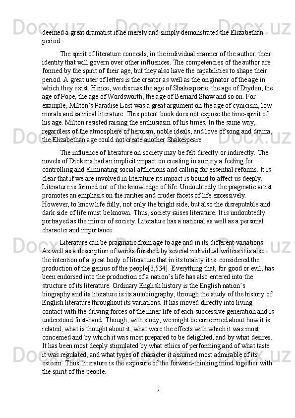 deemed a great dramatist if he merely and simply demonstrated the Elizabethan 
period. 
The spirit of literature conceals, in the individual manner of the author, their 
identity that will govern over other influences. The competencies of the author are 
formed by the spirit of their age, but they also have the capabilities to shape their 
period. A great user of letters is the creator as well as the originator of the age in 
which they exist. Hence, we discuss the age of Shakespeare, the age of Dryden, the
age of Pope, the age of Wordsworth, the age of Bernard Shaw and so on. For 
example, Milton’s Paradise Lost was a great argument on the age of cynicism, low 
morals and satirical literature. This potent book does not expose the time-spirit of 
his age. Milton resisted raising the enthusiasm of his times. In the same way, 
regardless of the atmosphere of heroism, noble ideals, and love of song and drama, 
the Elizabethan age could not create another Shakespeare.
The influence of literature on society may be felt directly or indirectly. The 
novels of Dickens had an implicit impact on creating in society a feeling for 
controlling and eliminating social afflictions and calling for essential reforms. It is 
clear that if we are involved in literature its impact is bound to affect us deeply. 
Literature is formed out of the knowledge of life. Undoubtedly the pragmatic artist 
promotes an emphasis on the rarities and cruder facets of life excessively. 
However, to know life fully, not only the bright side, but also the disreputable and 
dark side of life must be known. Thus, society raises literature. It is undoubtedly 
portrayed as the mirror of society.   Literature has a national as well as a personal 
character and importance. 
Literature can be pragmatic from age to age and in its different variations. 
As well as a description of works finished by several individual writers it is also 
the intention of a great body of literature that in its totality it is  considered the 
production of the genius of the people [3,534] . Everything that, for good or evil, has
been endorsed into the production of a nation’s life has also entered into the 
structure of its literature. Ordinary English history is the English nation’s 
biography and its literature is its autobiography, through the study of the history of 
English literature throughout its variations. It has moved directly into living 
contact with the driving forces of the inner life of each successive generation and is
understood first-hand. Though, with study, we might be concerned about how it is 
related, what is thought about it, what were the effects with which it was most 
concerned and by which it was most prepared to be delighted, and by what desires. 
It has been most deeply stimulated by what ethics of performing and of what taste 
it was regulated, and what types of character it assumed most admirable of its 
esteem. Thus, literature is the exposure of the forward-thinking mind together with 
the spirit of the people.
7 