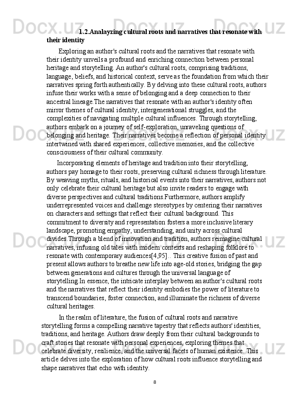                             1.2.Analayzing cultural roots and narratives that resonate with 
their identity                       
       Exploring an author's cultural roots and the narratives that resonate with 
their identity unveils a profound and enriching connection between personal 
heritage and storytelling. An author's cultural roots, comprising traditions, 
language, beliefs, and historical context, serve as the foundation from which their
narratives spring forth authentically. By delving into these cultural roots, authors 
infuse their works with a sense of belonging and a deep connection to their 
ancestral lineage.The narratives that resonate with an author's identity often 
mirror themes of cultural identity, intergenerational struggles, and the 
complexities of navigating multiple cultural influences. Through storytelling, 
authors embark on a journey of self-exploration, unraveling questions of 
belonging and heritage. Their narratives become a reflection of personal identity 
intertwined with shared experiences, collective memories, and the collective 
consciousness of their cultural community.
      Incorporating elements of heritage and tradition into their storytelling, 
authors pay homage to their roots, preserving cultural richness through literature.
By weaving myths, rituals, and historical events into their narratives, authors not 
only celebrate their cultural heritage but also invite readers to engage with 
diverse perspectives and cultural traditions.Furthermore, authors amplify 
underrepresented voices and challenge stereotypes by centering their narratives 
on characters and settings that reflect their cultural background. This 
commitment to diversity and representation fosters a more inclusive literary 
landscape, promoting empathy, understanding, and unity across cultural 
divides.Through a blend of innovation and tradition, authors reimagine cultural 
narratives, infusing old tales with modern contexts and reshaping folklore to 
resonate with contemporary audiences [4,95]. . This creative fusion of past and 
present allows authors to breathe new life into age-old stories, bridging the gap 
between generations and cultures through the universal language of 
storytelling.In essence, the intricate interplay between an author's cultural roots 
and the narratives that reflect their identity embodies the power of literature to 
transcend boundaries, foster connection, and illuminate the richness of diverse 
cultural heritages.
In the realm of literature, the fusion of cultural roots and narrative 
storytelling forms a compelling narrative tapestry that reflects authors' identities, 
traditions, and heritage. Authors draw deeply from their cultural backgrounds to 
craft stories that resonate with personal experiences, exploring themes that 
celebrate diversity, resilience, and the universal facets of human existence. This 
article delves into the exploration of how cultural roots influence storytelling and 
shape narratives that echo with identity.
8 