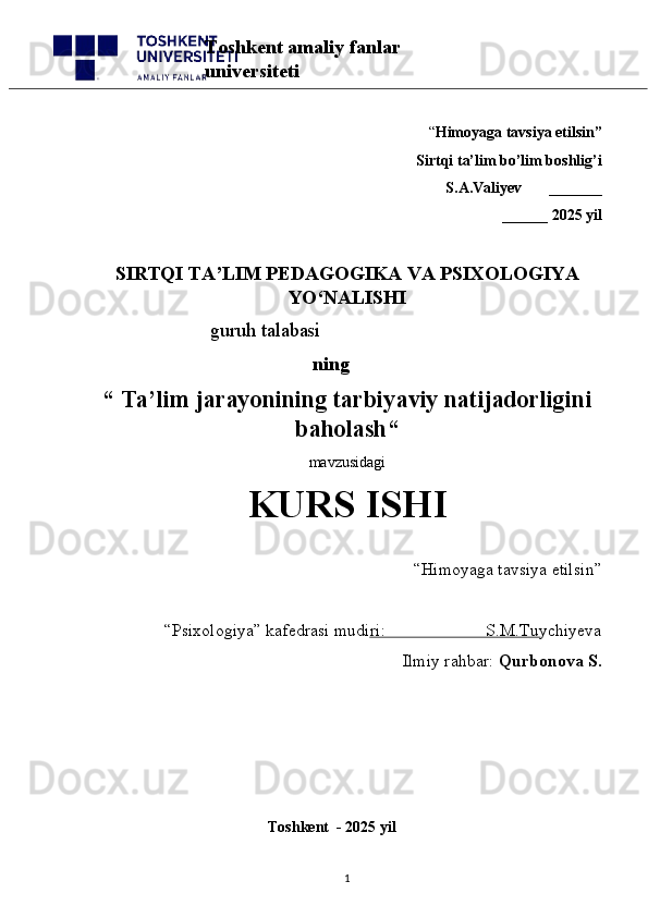 “ Himoyaga tavsiya etilsin”
 Sirtqi ta’lim bo’lim boshlig’i  
S.A.Valiyev       _______
______ 2025 yil
SIRTQI TA’LIM PEDAGOGIKA VA PSIXOLOGIYA
YO‘NALISHI
                          guruh talabasi
      ning
“   Ta’lim jarayonining tarbiyaviy natijadorligini
baholash “  
mavzusidagi 
KURS ISHI
“Himoyaga tavsiya etilsin”                            
“Psixologiya” kafedrasi mudiri:                       S.M.Tuychiyeva
Ilmiy rahbar:  Qurbonova S.
                                                 
                                              Toshkent  - 2025 yil
1Toshkent amaliy fanlar 
universiteti 