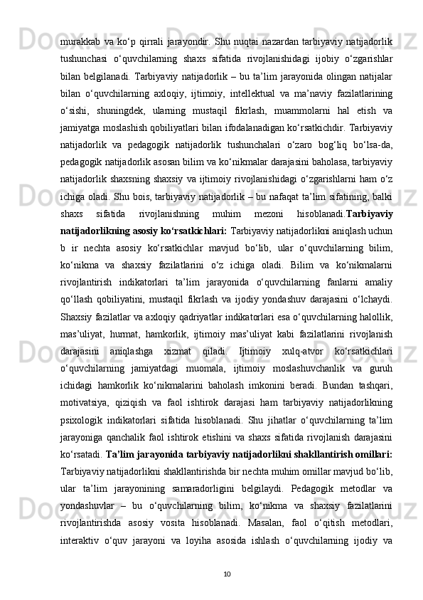 murakkab   va   ko‘p   qirrali   jarayondir.   Shu   nuqtai   nazardan   tarbiyaviy   natijadorlik
tushunchasi   o‘quvchilarning   shaxs   sifatida   rivojlanishidagi   ijobiy   o‘zgarishlar
bilan   belgilanadi.   Tarbiyaviy   natijadorlik   –   bu   ta’lim   jarayonida   olingan   natijalar
bilan   o‘quvchilarning   axloqiy,   ijtimoiy,   intellektual   va   ma’naviy   fazilatlarining
o‘sishi,   shuningdek,   ularning   mustaqil   fikrlash,   muammolarni   hal   etish   va
jamiyatga moslashish qobiliyatlari bilan ifodalanadigan ko‘rsatkichdir. Tarbiyaviy
natijadorlik   va   pedagogik   natijadorlik   tushunchalari   o‘zaro   bog‘liq   bo‘lsa-da,
pedagogik natijadorlik asosan bilim va ko‘nikmalar darajasini baholasa, tarbiyaviy
natijadorlik  shaxsning  shaxsiy  va   ijtimoiy  rivojlanishidagi  o‘zgarishlarni   ham   o‘z
ichiga oladi. Shu bois, tarbiyaviy natijadorlik – bu nafaqat ta’lim sifatining, balki
shaxs   sifatida   rivojlanishning   muhim   mezoni   hisoblanadi. Tarbiyaviy
natijadorlikning asosiy ko‘rsatkichlari:  Tarbiyaviy natijadorlikni aniqlash uchun
b   ir   nechta   asosiy   ko‘rsatkichlar   mavjud   bo‘lib,   ular   o‘quvchilarning   bilim,
ko‘nikma   va   shaxsiy   fazilatlarini   o‘z   ichiga   oladi.   Bilim   va   ko‘nikmalarni
rivojlantirish   indikatorlari   ta’lim   jarayonida   o‘quvchilarning   fanlarni   amaliy
qo‘llash   qobiliyatini,   mustaqil   fikrlash   va   ijodiy   yondashuv   darajasini   o‘lchaydi.
Shaxsiy fazilatlar va axloqiy qadriyatlar indikatorlari esa o‘quvchilarning halollik,
mas’uliyat,   hurmat,   hamkorlik,   ijtimoiy   mas’uliyat   kabi   fazilatlarini   rivojlanish
darajasini   aniqlashga   xizmat   qiladi.   Ijtimoiy   xulq-atvor   ko‘rsatkichlari
o‘quvchilarning   jamiyatdagi   muomala,   ijtimoiy   moslashuvchanlik   va   guruh
ichidagi   hamkorlik   ko‘nikmalarini   baholash   imkonini   beradi.   Bundan   tashqari,
motivatsiya,   qiziqish   va   faol   ishtirok   darajasi   ham   tarbiyaviy   natijadorlikning
psixologik   indikatorlari   sifatida   hisoblanadi.   Shu   jihatlar   o‘quvchilarning   ta’lim
jarayoniga   qanchalik   faol   ishtirok   etishini   va   shaxs   sifatida   rivojlanish   darajasini
ko‘rsatadi.  Ta’lim jarayonida tarbiyaviy natijadorlikni shakllantirish omillari:
Tarbiyaviy natijadorlikni shakllantirishda bir nechta muhim omillar mavjud bo‘lib,
ular   ta’lim   jarayonining   samaradorligini   belgilaydi.   Pedagogik   metodlar   va
yondashuvlar   –   bu   o‘quvchilarning   bilim,   ko‘nikma   va   shaxsiy   fazilatlarini
rivojlantirishda   asosiy   vosita   hisoblanadi.   Masalan,   faol   o‘qitish   metodlari,
interaktiv   o‘quv   jarayoni   va   loyiha   asosida   ishlash   o‘quvchilarning   ijodiy   va
10 