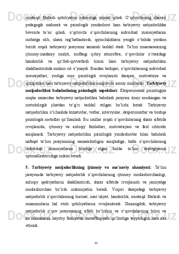 mustaqil   fikrlash   qobiliyatini   oshirishga   xizmat   qiladi.   O‘qituvchining   shaxsiy
pedagogik   mahorati   va   psixologik   yondashuvi   ham   tarbiyaviy   natijadorlikka
bevosita   ta’sir   qiladi;   o‘qituvchi   o‘quvchilarning   individual   xususiyatlarini
inobatga   olib,   ularni   rag‘batlantirish,   qiyinchiliklarni   yengib   o‘tishda   yordam
berish   orqali   tarbiyaviy   jarayonni   samarali   tashkil   etadi.   Ta’lim   muassasasining
ijtimoiy-madaniy   muhiti,   sinfdagi   ijobiy   atmosfera,   o‘quvchilar   o‘rtasidagi
hamkorlik   va   qo‘llab-quvvatlash   tizimi   ham   tarbiyaviy   natijadorlikni
shakllantirishda muhim rol o‘ynaydi. Bundan tashqari, o‘quvchilarning individual
xususiyatlari,   yoshga   mos   psixologik   rivojlanish   darajasi,   motivatsiya   va
qiziqishlari ham tarbiyaviy natijadorlikni aniqlovchi asosiy omillardir.  Tarbiyaviy
natijadorlikni   baholashning   psixologik   aspektlari:   Eksperimental   psixologiya
nuqtai   nazaridan   tarbiyaviy   natijadorlikni   baholash   jarayoni   ilmiy   asoslangan   va
metodologik   jihatdan   to‘g‘ri   tashkil   etilgan   bo‘lishi   kerak.   Tarbiyaviy
natijadorlikni o‘lchashda kuzatuvlar, testlar, intervyular, eksperimentlar va boshqa
psixologik   metodlar   qo‘llaniladi.   Bu   usullar   orqali   o‘quvchilarning   shaxs   sifatida
rivojlanishi,   ijtimoiy   va   axloqiy   fazilatlari,   motivatsiyasi   va   faol   ishtiroki
aniqlanadi.   Tarbiyaviy   natijadorlikni   psixologik   yondashuvlar   bilan   baholash
nafaqat   ta’lim   jarayonining   samaradorligini   aniqlashga,   balki   o‘quvchilarning
individual   xususiyatlarini   hisobga   olgan   holda   ta’lim   strategiyasini
optimallashtirishga imkon beradi.
5.   Tarbiyaviy   natijadorlikning   ijtimoiy   va   ma’naviy   ahamiyati:   Ta’lim
jarayonida   tarbiyaviy   natijadorlik   o‘quvchilarning   ijtimoiy   moslashuvchanligi,
axloqiy   qadriyatlarini   shakllantirish,   shaxs   sifatida   rivojlanish   va   jamiyatga
moslashuvchan   bo‘lish   imkoniyatini   beradi.   Yuqori   darajadagi   tarbiyaviy
natijadorlik   o‘quvchilarning   hurmat,   mas’uliyat,   hamkorlik,   mustaqil   fikrlash   va
muammolarni   hal   etish   qobiliyatlarini   rivojlantiradi.   Shuningdek,   tarbiyaviy
natijadorlik   o‘quv   jarayonining   sifatli   bo‘lishini   va   o‘quvchilarning   bilim   va
ko‘nikmalarini   hayotiy   faoliyatda   muvaffaqiyatli   qo‘llashga   tayyorligini   ham   aks
ettiradi.
11 