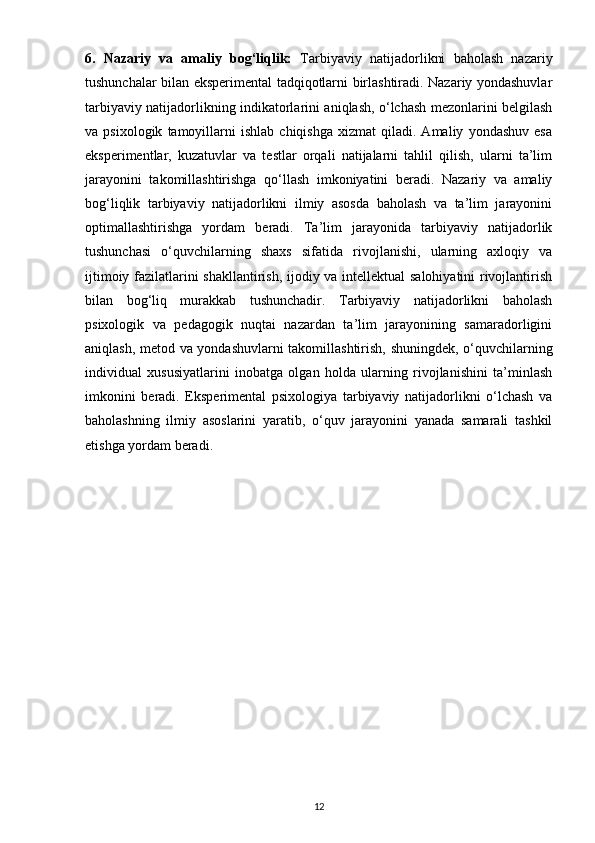 6.   Nazariy   va   amaliy   bog‘liqlik:   Tarbiyaviy   natijadorlikni   baholash   nazariy
tushunchalar bilan eksperimental tadqiqotlarni birlashtiradi. Nazariy yondashuvlar
tarbiyaviy natijadorlikning indikatorlarini aniqlash, o‘lchash mezonlarini belgilash
va  psixologik   tamoyillarni   ishlab   chiqishga   xizmat   qiladi.  Amaliy   yondashuv   esa
eksperimentlar,   kuzatuvlar   va   testlar   orqali   natijalarni   tahlil   qilish,   ularni   ta’lim
jarayonini   takomillashtirishga   qo‘llash   imkoniyatini   beradi.   Nazariy   va   amaliy
bog‘liqlik   tarbiyaviy   natijadorlikni   ilmiy   asosda   baholash   va   ta’lim   jarayonini
optimallashtirishga   yordam   beradi.   Ta’lim   jarayonida   tarbiyaviy   natijadorlik
tushunchasi   o‘quvchilarning   shaxs   sifatida   rivojlanishi,   ularning   axloqiy   va
ijtimoiy fazilatlarini shakllantirish, ijodiy va intellektual  salohiyatini rivojlantirish
bilan   bog‘liq   murakkab   tushunchadir.   Tarbiyaviy   natijadorlikni   baholash
psixologik   va   pedagogik   nuqtai   nazardan   ta’lim   jarayonining   samaradorligini
aniqlash, metod va yondashuvlarni takomillashtirish, shuningdek, o‘quvchilarning
individual   xususiyatlarini   inobatga   olgan   holda   ularning   rivojlanishini   ta’minlash
imkonini   beradi.   Eksperimental   psixologiya   tarbiyaviy   natijadorlikni   o‘lchash   va
baholashning   ilmiy   asoslarini   yaratib,   o‘quv   jarayonini   yanada   samarali   tashkil
etishga yordam beradi.
12 