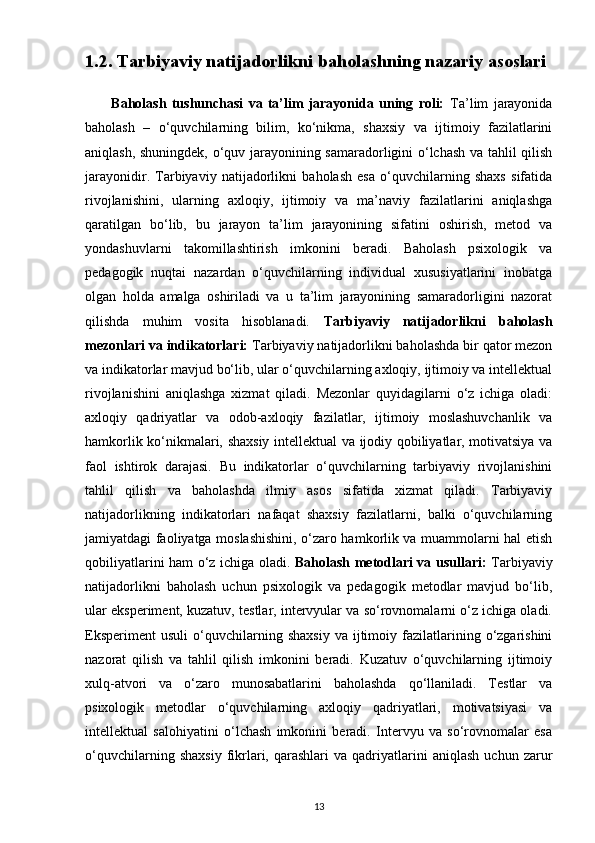 1.2. Tarbiyaviy natijadorlikni baholashning nazariy asoslari 
          Baholash   tushunchasi   va   ta’lim   jarayonida   uning   roli:   Ta’lim   jarayonida
baholash   –   o‘quvchilarning   bilim,   ko‘nikma,   shaxsiy   va   ijtimoiy   fazilatlarini
aniqlash, shuningdek, o‘quv jarayonining samaradorligini o‘lchash va tahlil qilish
jarayonidir.   Tarbiyaviy   natijadorlikni   baholash   esa   o‘quvchilarning   shaxs   sifatida
rivojlanishini,   ularning   axloqiy,   ijtimoiy   va   ma’naviy   fazilatlarini   aniqlashga
qaratilgan   bo‘lib,   bu   jarayon   ta’lim   jarayonining   sifatini   oshirish,   metod   va
yondashuvlarni   takomillashtirish   imkonini   beradi.   Baholash   psixologik   va
pedagogik   nuqtai   nazardan   o‘quvchilarning   individual   xususiyatlarini   inobatga
olgan   holda   amalga   oshiriladi   va   u   ta’lim   jarayonining   samaradorligini   nazorat
qilishda   muhim   vosita   hisoblanadi.   Tarbiyaviy   natijadorlikni   baholash
mezonlari va indikatorlari:  Tarbiyaviy natijadorlikni baholashda bir qator mezon
va indikatorlar mavjud bo‘lib, ular o‘quvchilarning axloqiy, ijtimoiy va intellektual
rivojlanishini   aniqlashga   xizmat   qiladi.   Mezonlar   quyidagilarni   o‘z   ichiga   oladi:
axloqiy   qadriyatlar   va   odob-axloqiy   fazilatlar,   ijtimoiy   moslashuvchanlik   va
hamkorlik ko‘nikmalari, shaxsiy intellektual va ijodiy qobiliyatlar, motivatsiya va
faol   ishtirok   darajasi.   Bu   indikatorlar   o‘quvchilarning   tarbiyaviy   rivojlanishini
tahlil   qilish   va   baholashda   ilmiy   asos   sifatida   xizmat   qiladi.   Tarbiyaviy
natijadorlikning   indikatorlari   nafaqat   shaxsiy   fazilatlarni,   balki   o‘quvchilarning
jamiyatdagi faoliyatga moslashishini, o‘zaro hamkorlik va muammolarni hal etish
qobiliyatlarini ham o‘z ichiga oladi.   Baholash metodlari va usullari:   Tarbiyaviy
natijadorlikni   baholash   uchun   psixologik   va   pedagogik   metodlar   mavjud   bo‘lib,
ular eksperiment, kuzatuv, testlar, intervyular va so‘rovnomalarni o‘z ichiga oladi.
Eksperiment   usuli   o‘quvchilarning   shaxsiy   va   ijtimoiy   fazilatlarining   o‘zgarishini
nazorat   qilish   va   tahlil   qilish   imkonini   beradi.   Kuzatuv   o‘quvchilarning   ijtimoiy
xulq-atvori   va   o‘zaro   munosabatlarini   baholashda   qo‘llaniladi.   Testlar   va
psixologik   metodlar   o‘quvchilarning   axloqiy   qadriyatlari,   motivatsiyasi   va
intellektual   salohiyatini   o‘lchash   imkonini   beradi.   Intervyu   va   so‘rovnomalar   esa
o‘quvchilarning   shaxsiy   fikrlari,  qarashlari   va  qadriyatlarini   aniqlash   uchun   zarur
13 